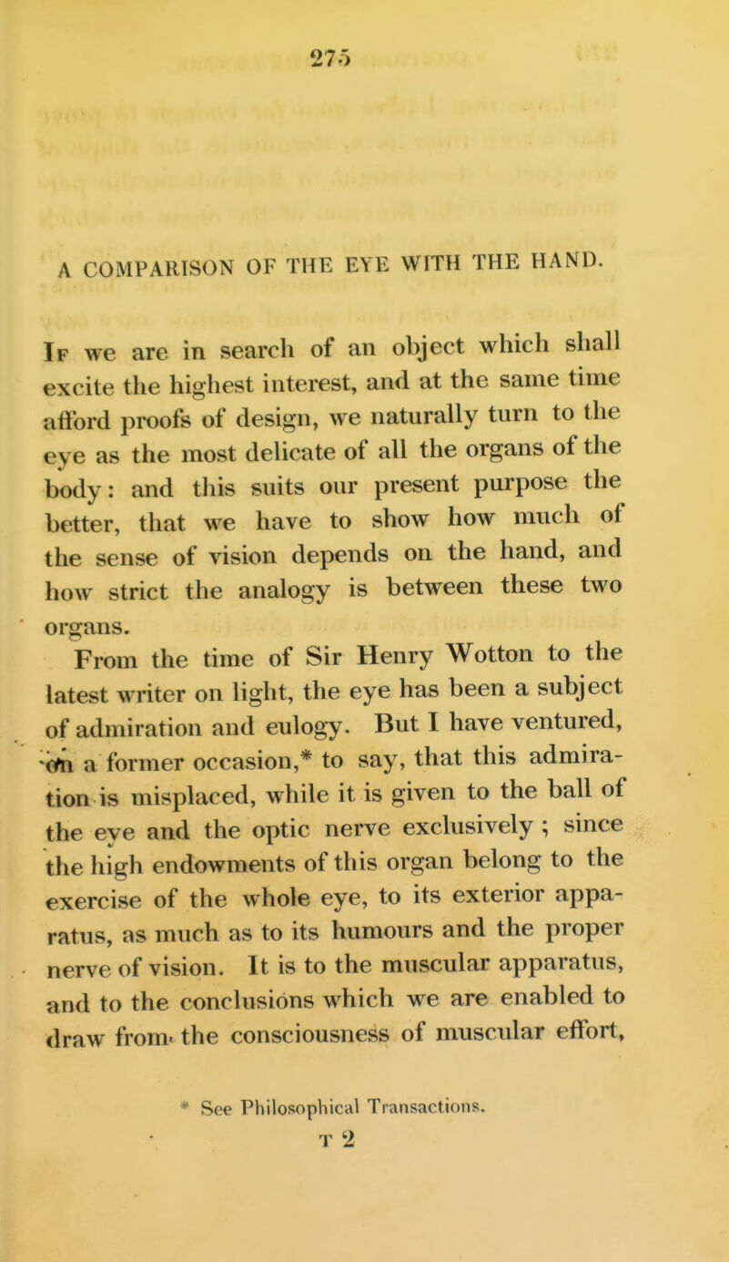 27o A COMPARISON OF THE EYE WITH THE HAND. If we are in search of an object which shall excite the highest interest, and at the same time afford proofs of design, we naturally turn to the eye as the most delicate of all the organs of the body: and this suits our present purpose the better, that we have to show how much of the sense of vision depends on the hand, and how strict the analogy is between these two ■ organs. From the time of Sir Henry Wotton to the latest writer on light, the eye has been a subject of admiration and eulogy. But I have ventured, cin a former occasion,* to say, that this admira- tion is misplaced, while it is given to the ball of the eye and the optic nerve exclusively ; since the high endowments of this organ belong to the exercise of the whole eye, to its exterior appa- ratus, as much as to its humours and the proper nerve of vision. It is to the muscular apparatus, and to the conclusions which we are enabled to draw from* the consciousness of muscular effort, * See Philosophical Transactions. T 2