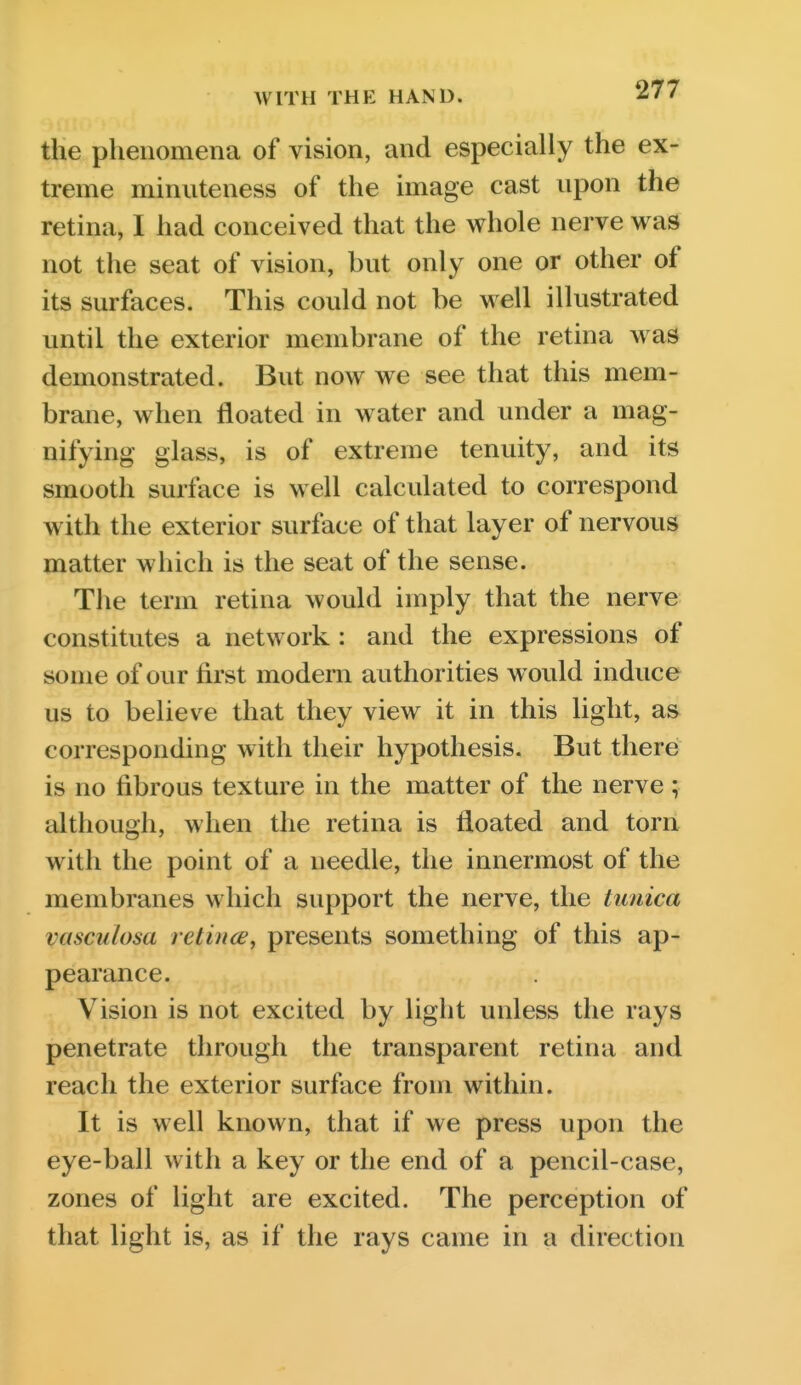 the phenomena of vision, and especially the ex- treme minuteness of the image cast upon the retina, I had conceived that the whole nerve was not the seat of vision, but only one or other of its surfaces. This could not be well illustrated until the exterior membrane of the retina was demonstrated. But now we see that this mem- brane, when floated in water and under a mag- nifying glass, is of extreme tenuity, and its smooth surface is well calculated to correspond with the exterior surface of that layer of nervous matter which is the seat of the sense. The term retina would imply that the nerve constitutes a network: and the expressions of some of our first modern authorities would induce us to believe that they view it in this light, as corresponding with their hypothesis. But there is no fibrous texture in the matter of the nerve ; although, when the retina is floated and torn with the point of a needle, the innermost of the membranes which support the nerve, the tunica vasculosa retincs, presents something of this ap- pearance. Vision is not excited by light unless the rays penetrate through the transparent retina and reach the exterior surface from within. It is well known, that if we press upon the eye-ball with a key or the end of a pencil-case, zones of light are excited. The perception of that light is, as if the rays came in a direction