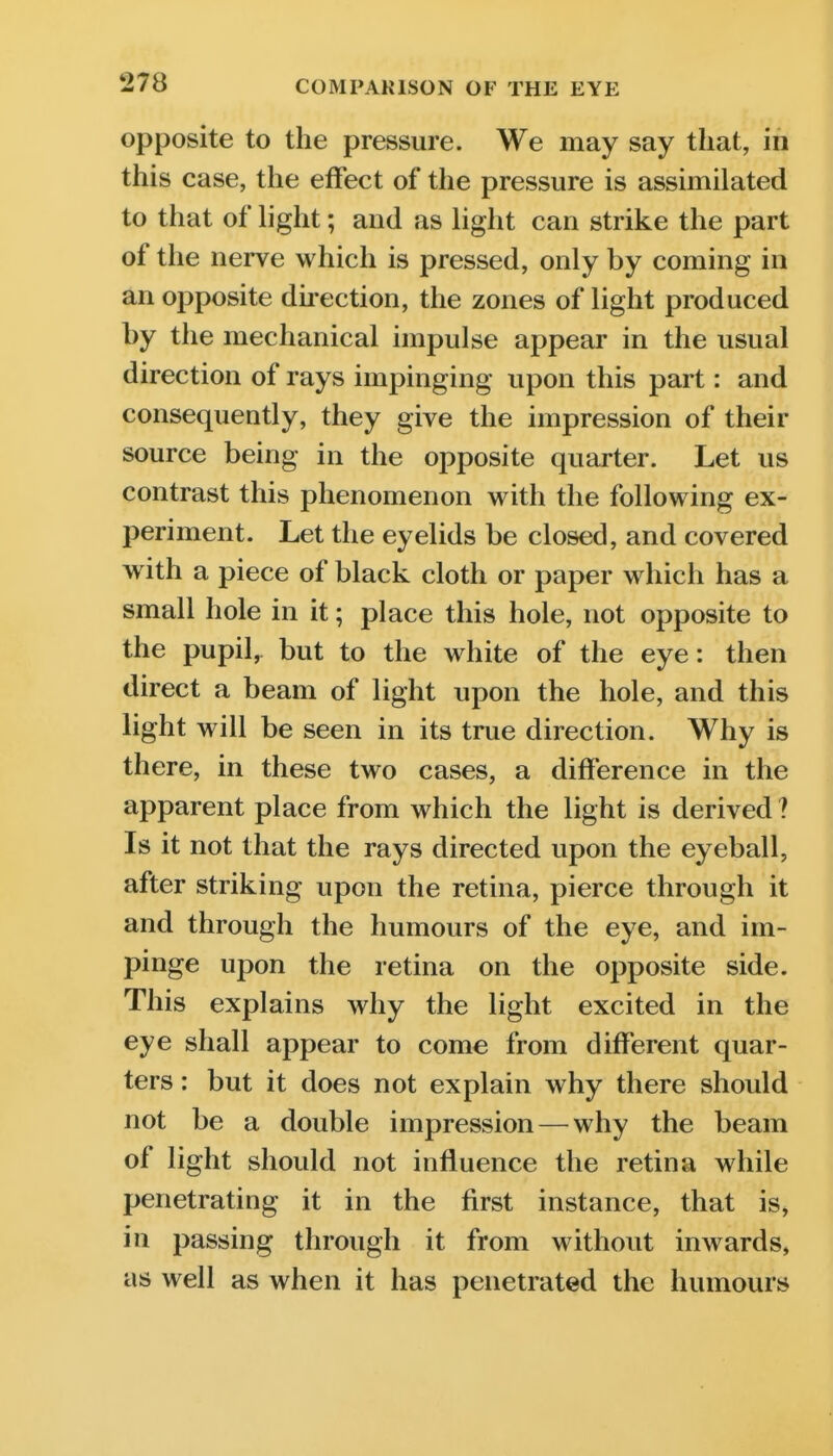 opposite to the pressure. We may say that, in this case, the effect of the pressure is assimilated to that of hght; and as light can strike the part of the nerve which is pressed, only by coming in an opposite direction, the zones of light produced by the mechanical impulse appear in the usual direction of rays impinging upon this part: and consequently, they give the impression of their source being in the opposite quarter. Let us contrast this phenomenon with the following ex- periment. Let the eyelids be closed, and covered with a piece of black cloth or paper which has a small hole in it; place this hole, not opposite to the pupil, but to the white of the eye: then direct a beam of light upon the hole, and this light will be seen in its true direction. Why is there, in these two cases, a difference in the apparent place from which the light is derived ? Is it not that the rays directed upon the eyeball, after striking upon the retina, pierce through it and through the humours of the eye, and im- pinge upon the retina on the opposite side. This explains why the light excited in the eye shall appear to come from different quar- ters : but it does not explain why there should not be a double impression — why the beam of light should not influence the retina while penetrating it in the first instance, that is, in passing through it from without inwards, as well as when it has penetrated the humours