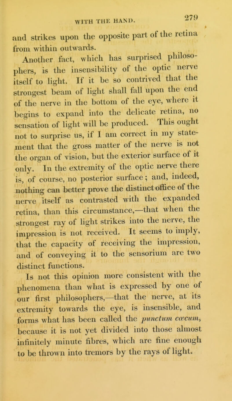 and Strikes upon tlie opposite part of the retina from within outwards. Another fact, which has surprised philoso- phers, is the insensibility of the optic nerve itself to light. If it be so contrived that the strongest beam of light shall fall upon the end of the nerve in the bottom of the eye, where it begins to expand into the delicate retina, no sensation of light will be produced. This ought not to surprise us, if I am correct in my state- ment that the gross matter of the nerve is not the organ of vision, but the exterior surface of it only. °In the extremity of the optic nerve there is, of course, no posterior surface; and, indeed, nothing can better prove the distinct office of the nerve itself as contrasted with the expanded retina, than this circumstance,—that when the strongest ray of light strikes into the nerve, the impression is not received. It seems to imply, that the capacity of receiving the impression, and of conveying it to the sensorium are two distinct functions. Is not this opinion more consistent with the phenomena than what is expressed by one of our first philosophers,—that the nerve, at its extremity towards the eye, is insensible, and forms what has been called the punctum caecum, because it is not yet divided into those almost infinitely minute fibres, which are fine enough to be thrown into tremors by the rays of light.