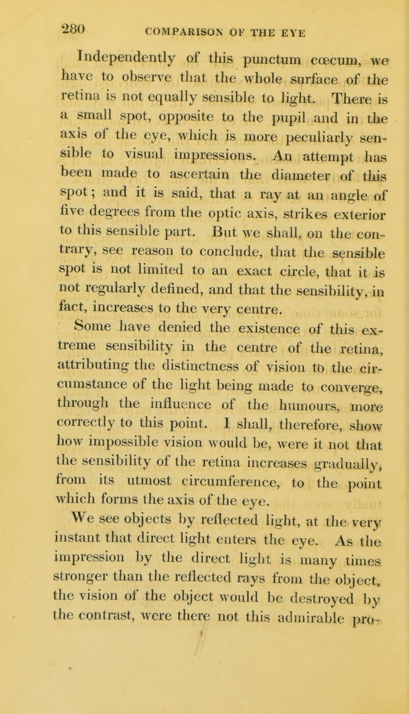 Independently of this punctum coecum, we have to observe that the whole surface of the retina is not equally sensible to light. There is a small spot, opposite to the pupil and in the axis of the eye, which is more peculiarly sen- sible to visual impressions. An attempt has been made to ascertain the diameter of this spot; and it is said, that a ray at an angle of five degrees from the optic axis, strikes exterior to this sensible part. But we shall, on the con- trary, see reason to conclude, that the sensible spot is not limited to an exact circle, that it is not regularly defined, and that the sensibility, in fact, increases to the very centre. Some have denied the existence of this ex- treme sensibility in the centre of the retina, attributing the distinctness of vision to the cir- cumstance of the light being made to converge, through the influence of the humours, more correctly to this point. I shall, therefore, show how impossible vision would be, were it not that the sensibility of the retina increases gradually, from its utmost circumference, to the point which forms the axis of the eye. We see objects by reflected light, at the very instant that direct light enters the eye. As the impression by the direct light is many times stronger than the reflected rays from the object, the vision of the object would be destroyed by the contrast, were there not this admirable pro-