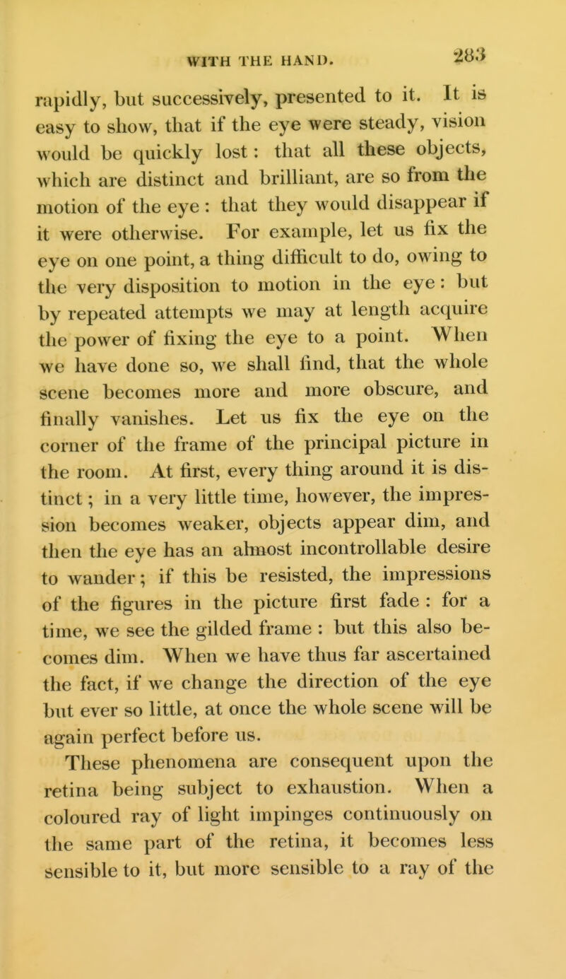 rapidly, but successively, presented to it. It is easy to show, that if the eye were steady, vision would be quickly lost: that all these objects, which are distinct and brilliant, are so from the motion of the eye : that they would disappear if it were otherwise. For example, let us fix the eye on one point, a thing difficult to do, owing to the very disposition to motion in the eye: but by repeated attempts we may at length acquire the power of fixing the eye to a point. When we have done so, we shall find, that the whole scene becomes more and more obscure, and finally vanishes. Let us fix the eye on the corner of the frame of the principal picture in the room. At first, every thing around it is dis- tinct ; in a very little time, however, the impres- sion becomes weaker, objects appear dim, and then the eye has an ahnost incontrollable desire to wander; if this be resisted, the impressions of the figures in the picture first fade : for a time, we see the gilded frame : but this also be- comes dim. When we have thus far ascertained the fact, if we change the direction of the eye but ever so little, at once the whole scene will be again perfect before us. These phenomena are consequent upon the retina being subject to exhaustion. When a coloured ray of light impinges continuously on the same part of the retina, it becomes less sensible to it, but more sensible to a ray of the