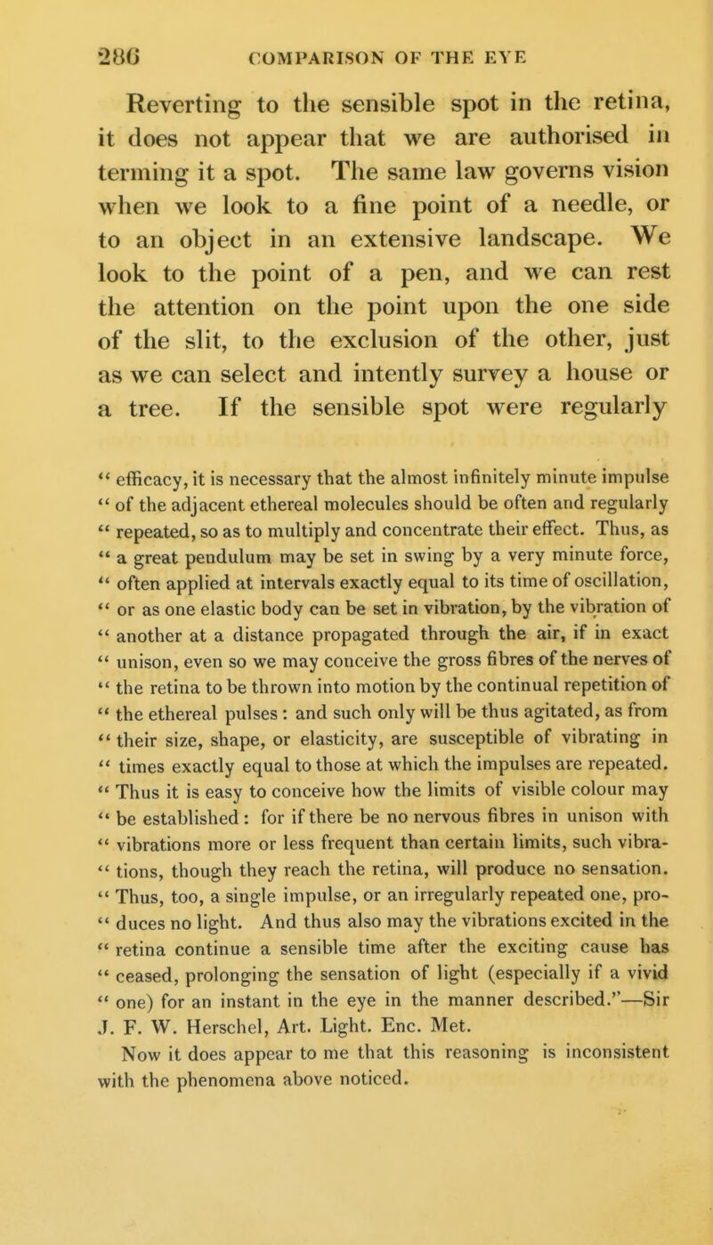 Reverting to the sensible spot in the retina, it does not appear that we are authorised in terming it a spot. The same law governs vision when we look to a fine point of a needle, or to an object in an extensive landscape. We look to the point of a pen, and we can rest the attention on the point upon the one side of the slit, to the exclusion of the other, just as we can select and intently survey a house or a tree. If the sensible spot were regularly *' efficacy, it is necessary that the almost infinitely minute impulse  of the adjacent ethereal molecules should be often and regularly  repeated, so as to multiply and concentrate their effect. Thus, as  a great pendulum may be set in swing by a very minute force,  often applied at intervals exactly equal to its time of oscillation,  or as one elastic body can be set in vibration, by the vibration of *' another at a distance propagated through the air, if in exact  unison, even so we may conceive the gross fibres of the nerves of  the retina to be thrown into motion by the continual repetition of  the ethereal pulses: and such only will be thus agitated, as from their size, shape, or elasticity, are susceptible of vibrating in  times exactly equal to those at which the impulses are repeated.  Thus it is easy to conceive how the limits of visible colour may  be established : for if there be no nervous fibres in unison with  vibrations more or less frequent than certain limits, such vibra-  tions, though they reach the retina, will produce no sensation.  Thus, too, a single impulse, or an irregularly repeated one, pro-  duces no light. And thus also may the vibrations excited in the  retina continue a sensible time after the exciting cause has  ceased, prolonging the sensation of light (especially if a vivid  one) for an instant in the eye in the manner described.''—Sir ,J. F. W. Herschel, Art. Light. Enc. Met. Now it does appear to me that this reasoning is inconsistent with the phenomena above noticed.