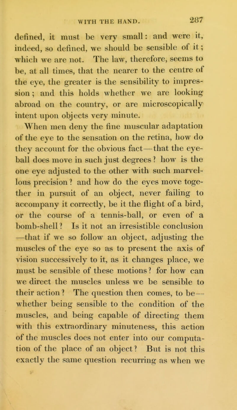 defined, it must be very small: and were it, indeed, so defined, we shoidd be sensible of it; which we are not. The law, therefore, seems to be, at all times, that the nearer to the centre of the eye, the greater is the sensibility to impres- sion ; and this holds whether we are looking abroad on the coimtry, or are microscopically intent upon objects very minute. When men deny the fine muscular adaptation of the eye to the sensation on the retina, how do they account for the obvious fact—that the eye- ball does move in such just degrees ? how is the one eye adjusted to the other with such marvel- lous precision ? and how do the eyes move toge- ther in pursuit of an object, never failing to accompany it correctly, be it the flight of a bird, or the course of a tennis-ball, or even of a bomb-shell ? Is it not an irresistible conclusion —that if we so follow an object, adjusting the muscles of the eye so as to present the axis of vision successively to it, as it changes place, we must be sensible of these motions? for how can we direct the muscles unless we be sensible to their action ? The question then comes, to be — whether being sensible to the condition of the muscles, and being capable of directing them with this extraordinary minuteness, this action of the muscles does not enter into our computa- tion of the place of an object? But is not this exactly the same question recurring as when we