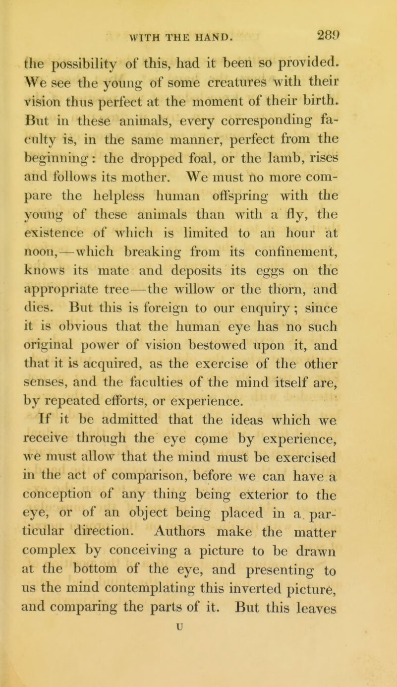 the possibility of this, had it been so provided. We see the young of some creatures with their vision thus perfect at the moment of their birth. But in these animals, every corresponding fa- culty is, in the same manner, perfect from the beginning: the dropped foal, or the Iamb, rises and follows its mother. We must no more com- pare the helpless human offspring with the young of these animals than with a fly, the existence of which is limited to an hour at noon,—which breaking from its confinement, knows its mate and deposits its eggs on the appropriate tree — the willow or the thorn, and dies. Bvit this is foreign to our enquiry ; since it is obvious that the human eye has no such original power of vision bestowed upon it, and that it is acquired, as the exercise of the other senses, and the faculties of the mind itself are, by repeated efforts, or experience. If it be admitted that the ideas which we receive through the eye come by experience, we must allow that the mind must be exercised in the act of comparison, before we can have a conception of any thing being exterior to the eye, or of an object being placed in a par- ticular direction. Authors make the matter complex by conceiving a picture to be drawn at the bottom of the eye, and presenting to us the mind contemplating this inverted picture, and comparing the parts of it. But this leaves u