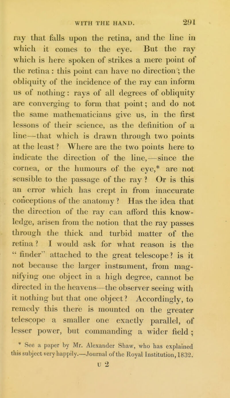 ray that falls upon the retina, and the line in which it comes to the eye. But the ray which is here spoken of strikes a mere point of the retina: this point can have no direction ; the obliquity of the incidence of the ray can inform us of nothing: rays of all degrees of obliquity are converging to form that point; and do not the same mathematicians give us, in the first lessons of their science, as the definition of a line—that which is drawn through two points at the least ? Where are the two points here to indicate the direction of the line,—since the cornea, or the humours of the eye,* are not sensible to the passage of the ray ? Or is this an error which has crept in from inaccurate conceptions of the anatomy ? Has the idea that the direction of the ray can afford this know- ledge, arisen from the notion that the ray passes through the thick and turbid matter of the retina ? I woidd ask for what reason is the  finder ' attached to the great telescope? is it not because the larger instrument, from mag- nifying one object in a high degree, cannot be directed in the heavens—the observer seeing with it nothing but that one object? Accordingly, to remedy this there is mounted on the greater telescope a smaller one exactly parallel, of lesser power, but commanding a wider field ; * See a paper by Mr. Alexander Shaw, who has explained this subject very happily.—Journal of the Royal Institution, 1832. u 2