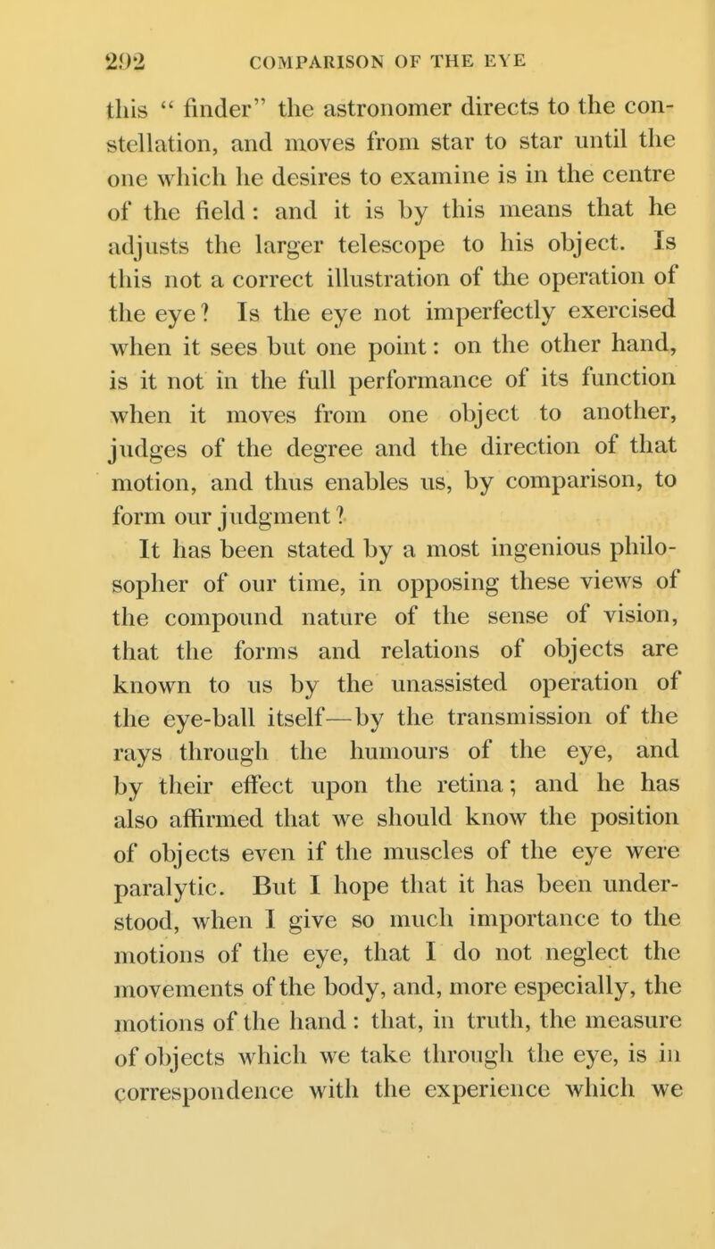 this  finder the astronomer directs to the con- stellation, and moves from star to star until the one which he desires to examine is in the centre of the field: and it is by this means that he adjusts the larger telescope to his object. Is this not a correct illustration of the operation of the eye ? Is the eye not imperfectly exercised when it sees but one point: on the other hand, is it not in the full performance of its function when it moves from one object to another, judges of the degree and the direction of that motion, and thus enables us, by comparison, to form our judgment ? It has been stated by a most ingenious philo- sopher of our time, in opposing these views of the compound nature of the sense of vision, that the forms and relations of objects are known to us by the unassisted operation of the eye-ball itself—by the transmission of the rays throagh the humours of the eye, and by their eifect upon the retina; and he has also affirmed that we should know the position of objects even if the muscles of the eye were paralytic. But I hope that it has been under- stood, when I give so much importance to the motions of the eye, that I do not neglect the movements of the body, and, more especially, the motions of the hand : that, in truth, the measure of objects which we take through the eye, is in correspondence with the experience which we