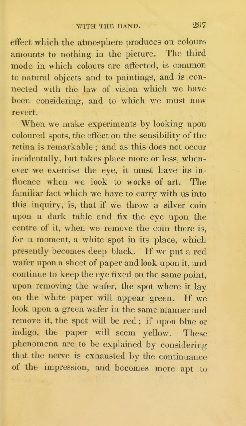 effect which the atmosphere produces on colours amounts to nothing in the picture. The third mode in which colours are affected, is common to natural objects and to paintings, and is con- nected with the law of vision which we have been considering, and to which Ave must now revert. When we make experiments by looking upon coloured spots, the etfect on the sensibility of the retina is remarkable; and as this does not occur incidentally, but takes place more or less, when- ever we exercise the eye, it must have its in- fluence when we look to works of art. The familiar fact which we have to carry with us into this inquiry, is, that if we throw a silver coin upon a dark table and fix the eye upon the centre of it, when we remove the coin there is, for a moment, a white spot in its place, which presently becomes deep black. If we put a red wafer upon a sheet of paper and look upon it, and continue to keep the eye fixed on the same point, upon removing the wafer, the spot where it lay on the white paper will appear green. If we look upon a green wafer in the same manner and remove it, the spot will be red; if upon blue or indigo, the paper will seem yellow. These phenomena are to be explained by considering that the nerve is exhausted by the continuance of the impression, and becomes more apt to