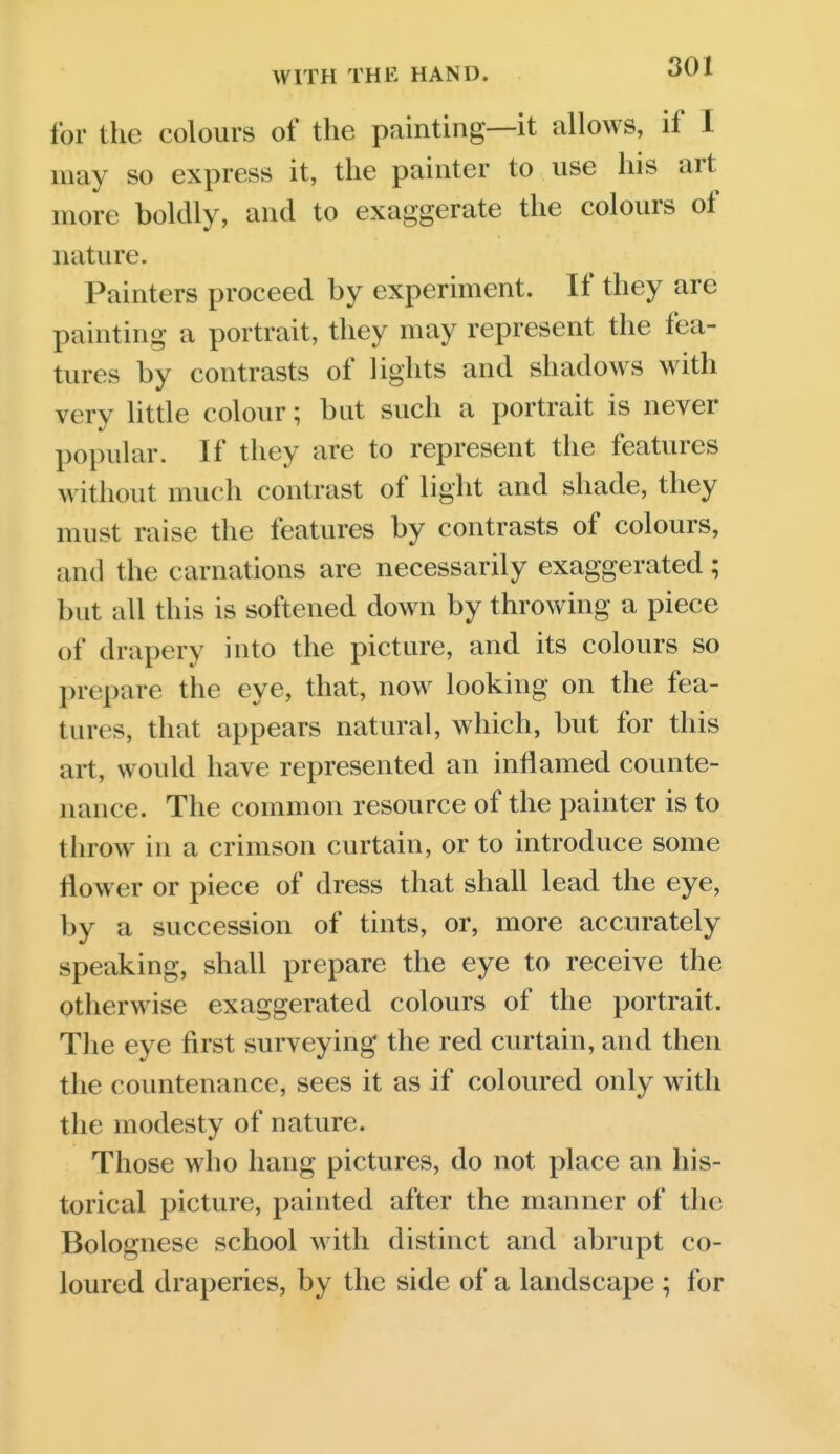 for the colours of the painting—it allows, if I may so express it, the painter to use his art more boldly, and to exaggerate the colours of nature. Painters proceed by experiment. If they are painting a portrait, they may represent the fea- tures by contrasts of lights and shadows with very little colour; but such a portrait is never popular. If they are to represent the features without much contrast of light and shade, they must raise the features by contrasts of colours, and the carnations are necessarily exaggerated; but all this is softened down by throwing a piece of drapery into the picture, and its colours so prepare the eye, that, now looking on the fea- tures, that appears natural, which, but for this art, would have represented an inflamed counte- nance. The common resource of the painter is to throw in a crimson curtain, or to introduce some flower or piece of dress that shall lead the eye, by a succession of tints, or, more accurately speaking, shall prepare the eye to receive the otherwise exaggerated colours of the portrait. The eye first surveying the red curtain, and then the countenance, sees it as if coloured only wdth the modesty of nature. Those who hang pictures, do not place an his- torical picture, painted after the manner of the Bolognese school with distinct and abrupt co- loured draperies, by the side of a landscape ; for