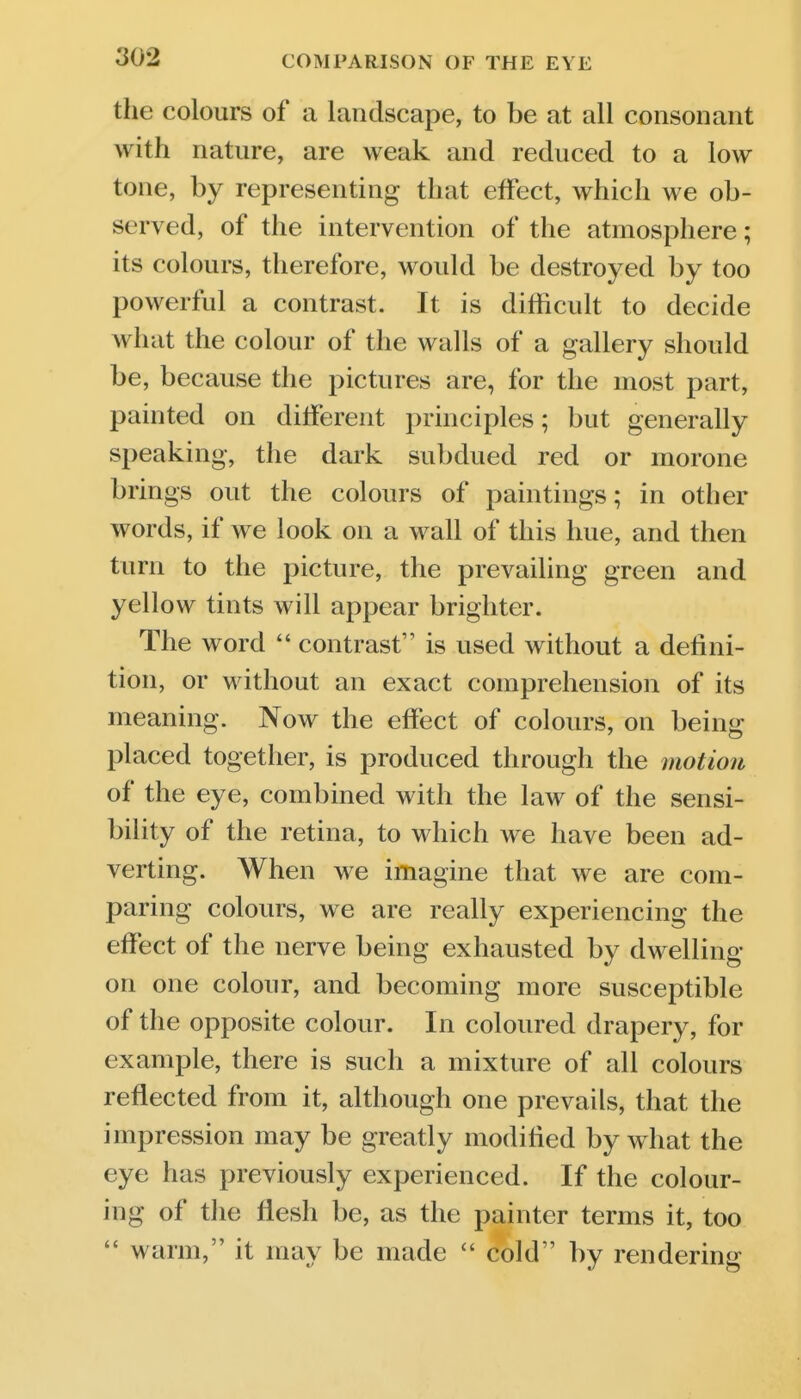 the colours of a landscape, to be at all consonant with nature, are weak and reduced to a low tone, by representing that effect, which we ob- served, of the intervention of the atmosphere; its colours, therefore, would be destroyed by too powerful a contrast. It is difficult to decide what the colour of the walls of a gallery should be, because the pictures are, for the most part, painted on diiferent principles; but generally speaking, the dark subdued red or morone brings out the colours of paintings; in other words, if we look on a wall of this hue, and then turn to the picture, the prevailing green and yellow tints will appear brighter. The word  contrast is used without a defini- tion, or without an exact comprehension of its meaning. Now the effect of colours, on being placed together, is produced through the motion of the eye, combined with the law of the sensi- bility of the retina, to which we have been ad- verting. When we imagine that we are com- paring colours, we are really experiencing the effect of the nerve being exhausted by dwelling on one colour, and becoming more susceptible of the opposite colour. In coloured drapery, for example, there is such a mixture of all colours reflected from it, although one prevails, that the impression may be greatly modified by what the eye has previously experienced. If the colour- ing of the flesh be, as the painter terms it, too  warm, it may be made  cold by rendering