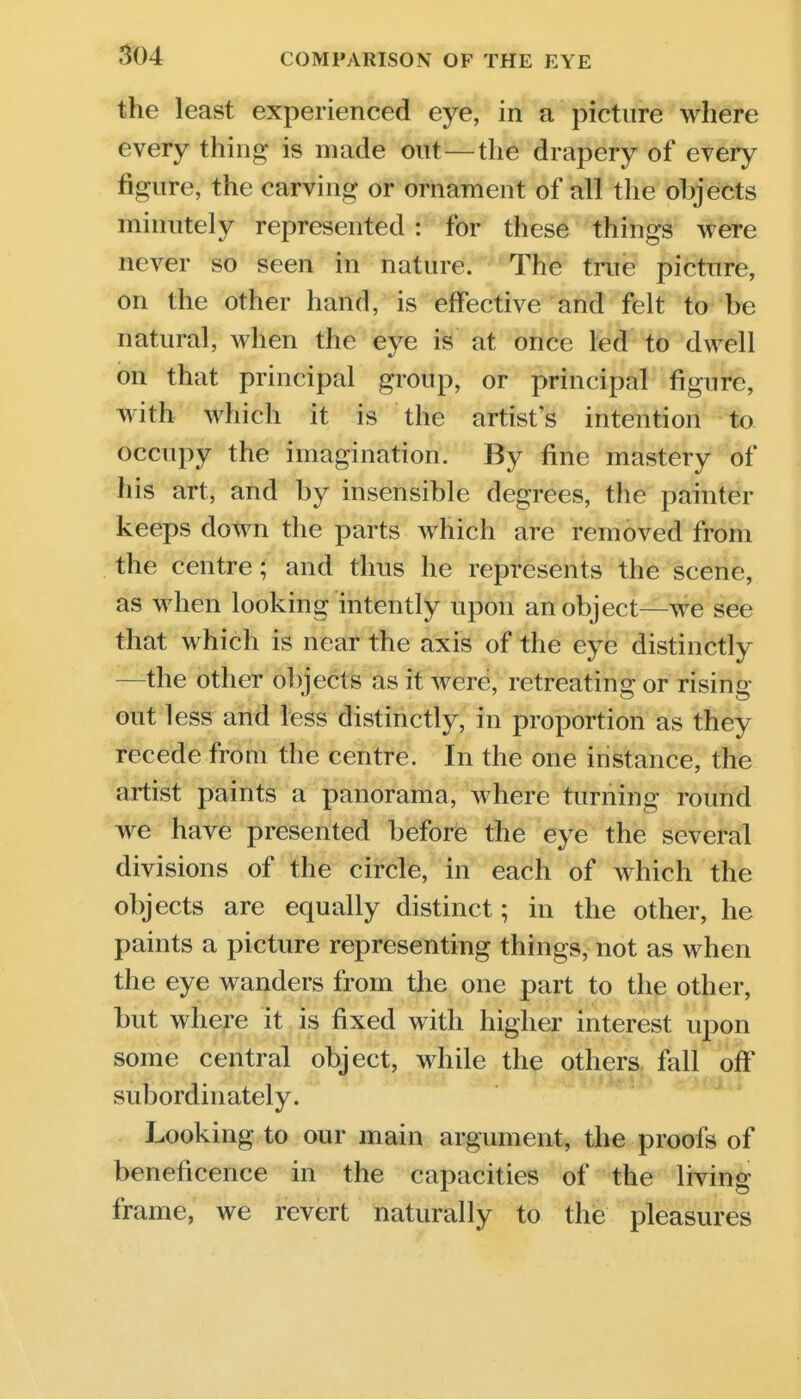 the least experienced eye, in a picture where every thing- is made ont—the drapery of every figure, the carving or ornament of all the objects minutely represented : for these things were never so seen in nature. The true picture, on the other hand, is effective and felt to be natural, when the eye is at once led to dwell on that principal group, or principal figure, with which it is the artist's intention to occupy the imagination. By fine mastery of his art, and by insensible degrees, the painter keeps down the parts which are removed from the centre; and thus he represents the scene, as when looking intently upon an object—we see that which is near the axis of the eye distinctly —the other objects as it were, retreating or rising out less and less distinctly, in proportion as they recede from the centre. In the one instance, the artist paints a panorama, Avhere turning round we have presented before the eye the several divisions of the circle, in each of which the objects are equally distinct; in the other, he paints a picture representing things, not as when the eye wanders from the one part to the other, but where it is fixed with higher interest upon some central object, while the others fall off subordinately. Looking to our main argument, the proofs of beneficence in the capacities of the living frame, we revert naturally to thie pleasures