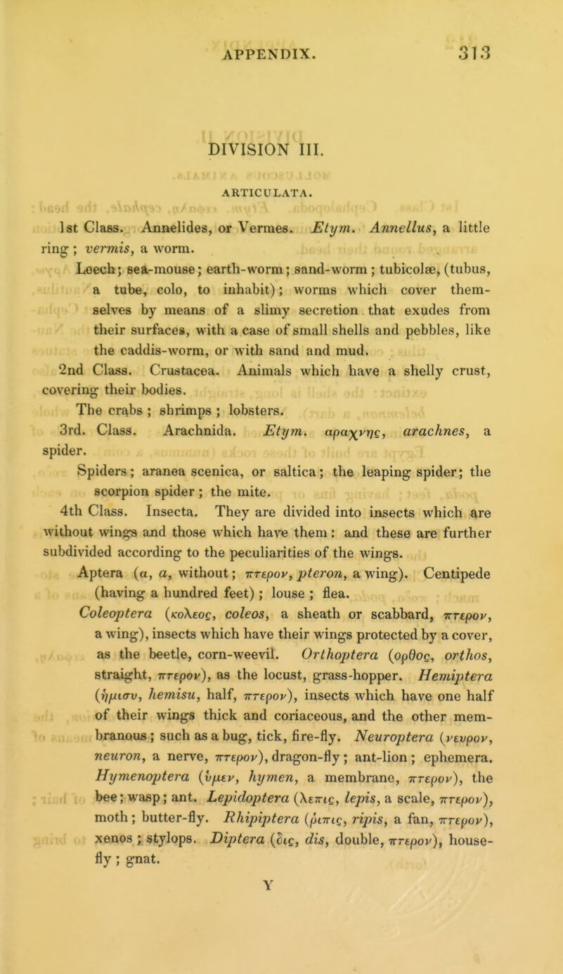 DIVISION III. ARTICULATA. ■ ■ii^ii -nil ,^t/ 1st Claas.. Annelides, or Vermes. Etym. Annellus, a little ring ; vermis, a worm. Leech; sea-mouse; earth-worm; sand-worm; tubicolse, (tubus, a tube, colo, to inhabit); worms which cover them- selves by means of a slimy secretion that exudes from their surfaces, with a case of small shells and pebbles, like the caddis-worm, or with sand and mud. 2nd Class. Crustacea. Animals which have a shelly crust, covering their bodies. The cr^bs ; shrimps ; lobsters. 3rd. Class. Arachnida. Etym. apa^vrjg, arachnes, a spider. Spiders; aranea scenica, or saltica; the leaping spider; the scorpion spider ; the mite. 4th Class. Insecta. They are divided into insects which are without wings and those which have them: and these are further subdivided according to the peculiarities of the wings. Aptera (a, a, without; irrepoy, pteron, a wing). Centipede (having a hundred feet); louse ; flea. Coleoptera (/coXeoc, coleos, a sheath or scabbard, irrepoy, a wing), insects which have their wings protected by a cover, as the beetle, corn-weevil. Orthoptera {opdog, orthos, straight, nTepov), as the locust, grass-hopper. Hemiptera (I'l/uiKTv, hemisu, half, Trrepoy), insects which have one half of their wings thick and coriaceous, and the other mem- branous ; such as a bug, tick, fire-fly. Neuroptera {vtvpov, neuron, a nerve, Trrepov), dragon-fly; ant-lion; ephemera. Hymenoptera {yfxiv, hymen, a membrane, Trrepov), the bee; wasp; ant. Lepidoptera (Xcttic, lepis, a scale, Trrepov), moth; butter-fly. Rhipiptera {pnric, ripis, a fan, Tvrepov), xenos ; stylops. Diptera {^i£, dis, double, wrtpov), house- fly ; gnat.