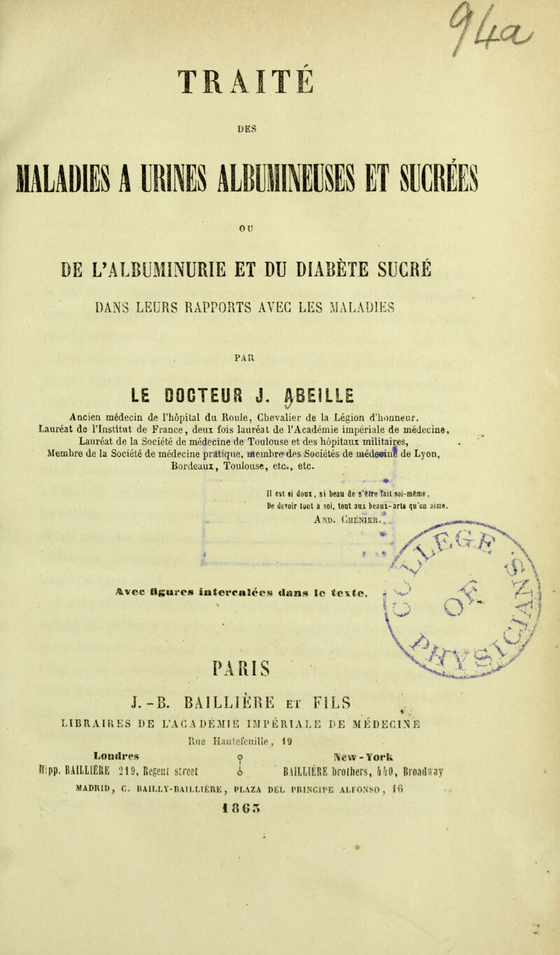 DES HALAUIES A IIRIIS MUIIIK ET SUCRÉES OU DE L'ALBUMINURIE ET DU DIABÈTE SUCRÉ DANS LEURS RAPPORTS AVEC LES MALADIES PAR LE DOCTEUR J. ABEILLE Ancien médecin de l'hôpital du Roule, Chevalier de la Légion d'honneur. Lauréat dû l'Institut de France, deux fois lauréat de l'Académie impériale de médecine, Lauréat de la Société de médecine de Toulouse et des hôpitaux militaires, Membre de la Société de médecine pratique, membre des Sociétés de médecin! de Lyon, Bordeaux, Toulouse, etc., etc. il est si doux, si beau de s'êîro fait soi-même, L'e deroir tout a soi, tout aux beaux- art» qu'on aune. A NU. Ghénier.. . J.-B. BAILLIÈRE et FILS LIBRAIRES DE L'ACADÉMIE IMPÉRIALE LE MÉDECINE Rue Hau ! douille, 19 Londres <j> New - York Ri pp. BAILLIÈRE 219, Regent strcet i BAILLIÈRE brothers, MO, Broadway MADRID, C. BAILLY-BAILLIÈRE, PLAZA DEL PRINCIPE ALFONSO , 16 1863