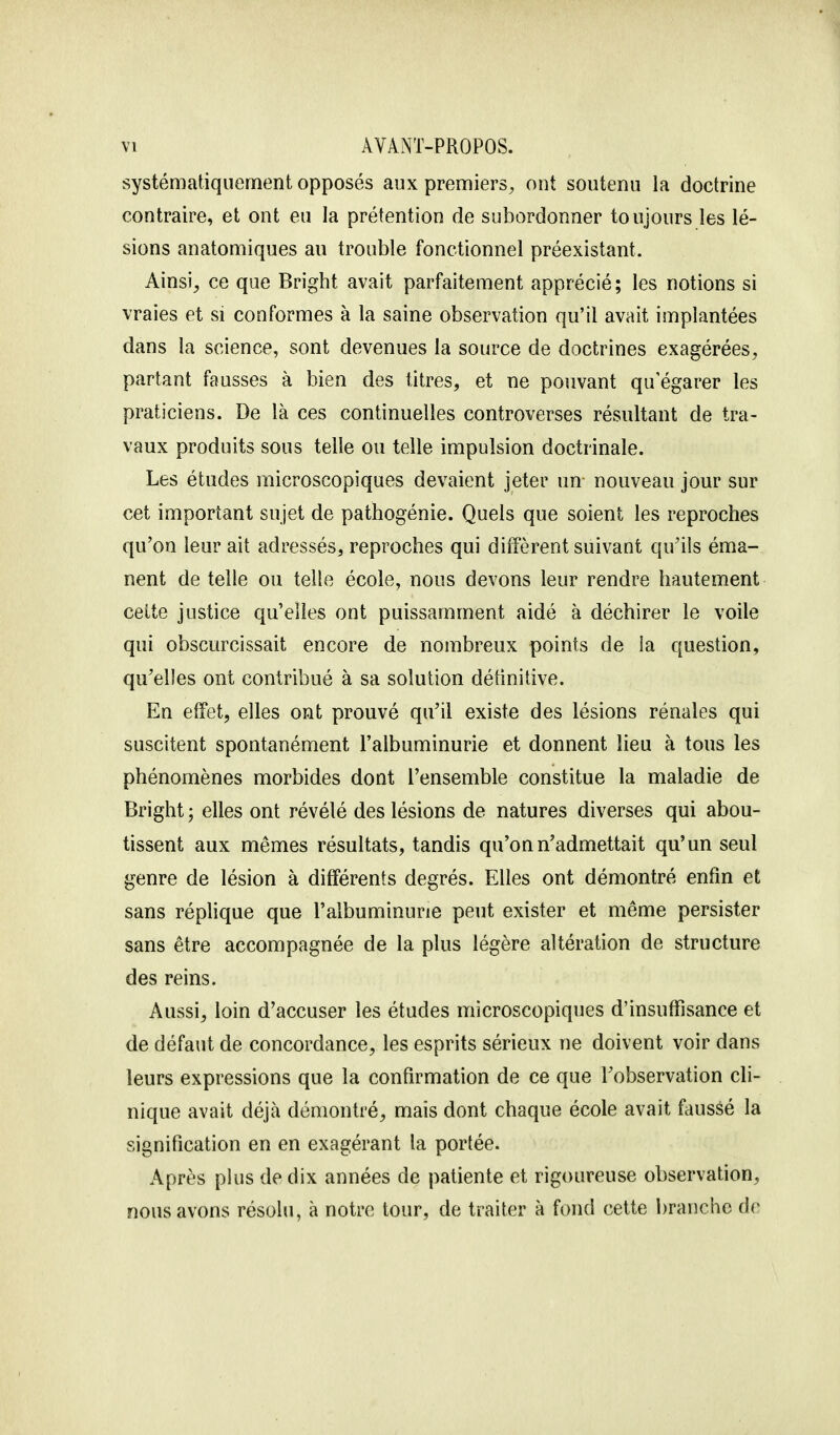 systématiquement opposés aux premiers, ont soutenu la doctrine contraire, et ont eu la prétention de subordonner toujours les lé- sions anatomiques au trouble fonctionnel préexistant. Ainsi, ce que Bright avait parfaitement apprécié ; les notions si vraies et si conformes à la saine observation qu'il avait implantées dans la science, sont devenues la source de doctrines exagérées, partant fausses à bien des titres, et ne pouvant qu'égarer les praticiens. De là ces continuelles controverses résultant de tra- vaux produits sous telle ou telle impulsion doctrinale. Les études microscopiques devaient jeter un nouveau jour sur cet important sujet de pathogénie. Quels que soient les reproches qu'on leur ait adressés, reproches qui diffèrent suivant qu'ils éma- nent de telle ou telle école, nous devons leur rendre hautement cette justice qu'elles ont puissamment aidé à déchirer le voile qui obscurcissait encore de nombreux points de la question, qu'elles ont contribué à sa solution définitive. En effet, elles ont prouvé qu'il existe des lésions rénales qui suscitent spontanément l'albuminurie et donnent lieu à tous les phénomènes morbides dont l'ensemble constitue la maladie de Bright ; elles ont révélé des lésions de natures diverses qui abou- tissent aux mêmes résultats, tandis qu'on n'admettait qu'un seul genre de lésion à différents degrés. Elles ont démontré enfin et sans réplique que l'albuminurie peut exister et même persister sans être accompagnée de la plus légère altération de structure des reins. Aussi, loin d'accuser les études microscopiques d'insuffisance et de défaut de concordance, les esprits sérieux ne doivent voir dans leurs expressions que la confirmation de ce que l'observation cli- nique avait déjà démontré, mais dont chaque école avait faussé la signification en en exagérant la portée. Après plus de dix années de patiente et rigoureuse observation, nous avons résolu, à notre tour, de traiter à fond cette branche de