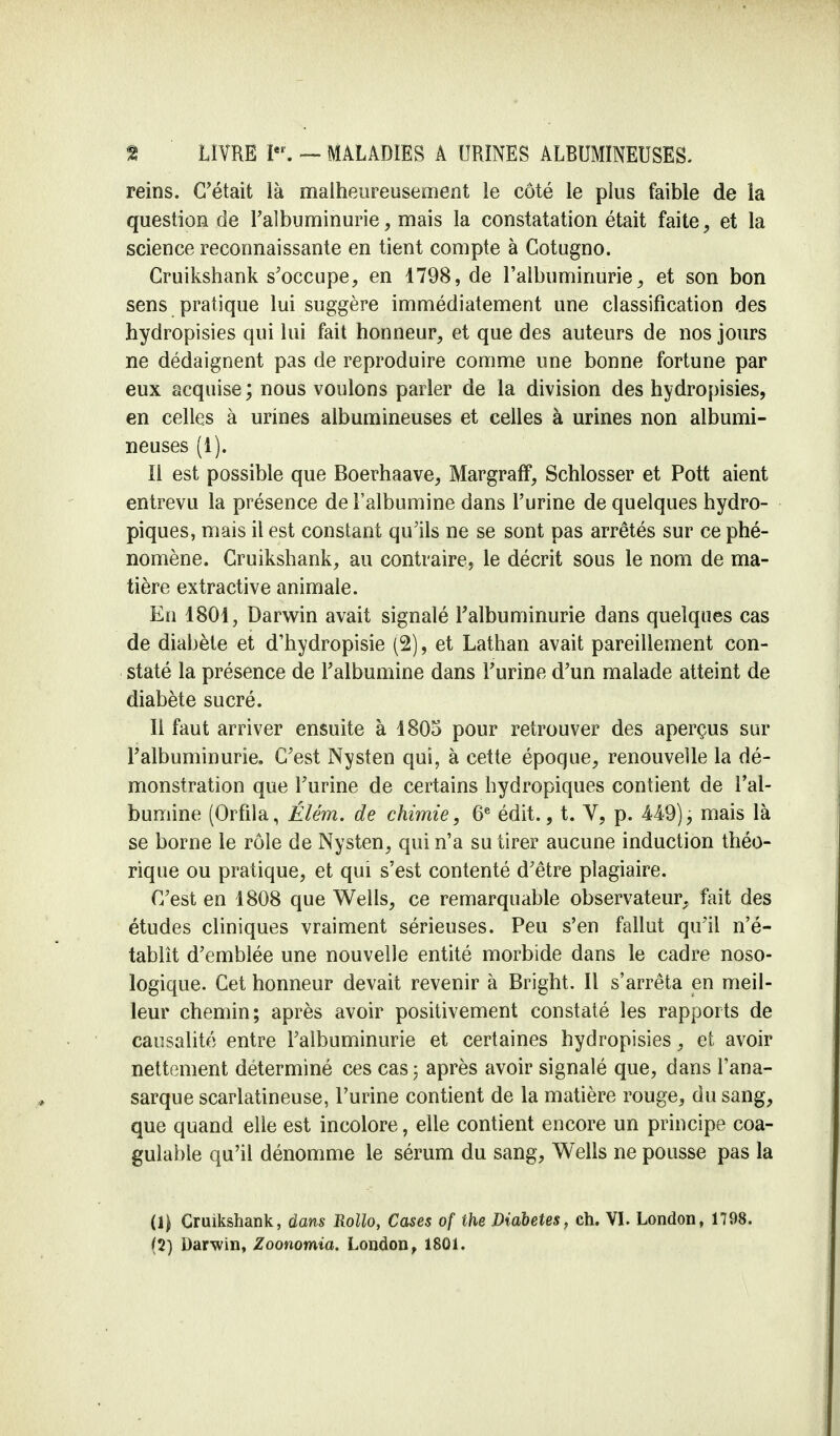 reins. C'était là malheureusement le côté le plus faible de la question de Falbuminurie, mais la constatation était faite, et la science reconnaissante en tient compte à Cotugno. Cruikshank s'occupe, en 1798, de l'albuminurie, et son bon sens pratique lui suggère immédiatement une classification des hydropisies qui lui fait honneur, et que des auteurs de nos jours ne dédaignent pas de reproduire comme une bonne fortune par eux acquise; nous voulons parler de la division des hydropisies, en celles à urines albumineuses et celles à urines non albumi- neuses (1). II est possible que Boerhaave, Margraff, Schlosser et Pott aient entrevu la présence de l'albumine dans l'urine de quelques hydro- piques, mais il est constant qu'ils ne se sont pas arrêtés sur ce phé- nomène. Cruikshank, au contraire, le décrit sous le nom de ma- tière extractive animale. En 1801, Darwin avait signalé l'albuminurie dans quelques cas de diabète et d'hydropisie (2), et Lathan avait pareillement con- staté la présence de l'albumine dans l'urine d'un malade atteint de diabète sucré. Il faut arriver ensuite à 1805 pour retrouver des aperçus sur l'albuminurie. C'est Nysten qui, à cette époque, renouvelle la dé- monstration que l'urine de certains hydropiques contient de l'al- bumine (Orfila, Élém. de chimie, 6e édit., t. V, p. 449), mais là se borne le rôle de Nysten, qui n'a su tirer aucune induction théo- rique ou pratique, et qui s'est contenté d'être plagiaire. C'est en 1808 que Wells, ce remarquable observateur, fait des études cliniques vraiment sérieuses. Peu s'en fallut qu'il n'é- tablît d'emblée une nouvelle entité morbide dans le cadre noso- logique. Cet honneur devait revenir à Bright. Il s'arrêta en meil- leur chemin; après avoir positivement constaté les rapports de causalité entre l'albuminurie et certaines hydropisies, et avoir nettement déterminé ces cas; après avoir signalé que, dans l'ana- sarque scarlatineuse, l'urine contient de la matière rouge, du sang, que quand elle est incolore, elle contient encore un principe coa- gulable qu'il dénomme le sérum du sang, Wells ne pousse pas la (1) Cruikshank, dans Rollo, Cases of ihe Diabètes, ch. VI. London, 1798.