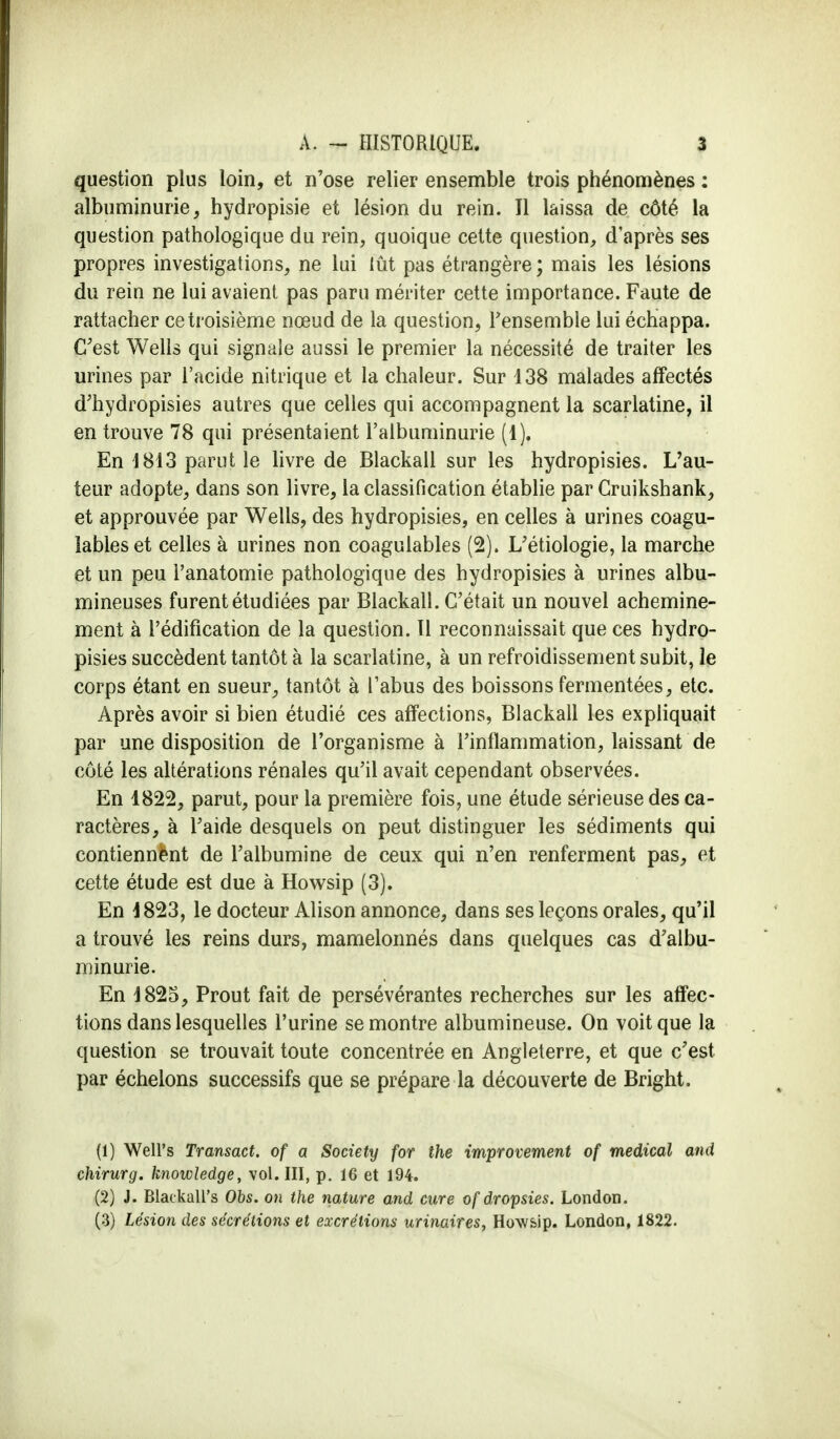 question plus loin, et n'ose relier ensemble trois phénomènes : albuminurie, hydropisie et lésion du rein. Il laissa de côté la question pathologique du rein, quoique cette question, d'après ses propres investigations, ne lui lût pas étrangère ; mais les lésions du rein ne lui avaient pas paru mériter cette importance. Faute de rattacher ce troisième nœud de la question, l'ensemble lui échappa. C'est Wells qui signaie aussi le premier la nécessité de traiter les urines par l'acide nitrique et la chaleur. Sur 138 malades affectés d'hydropisies autres que celles qui accompagnent la scarlatine, il en trouve 78 qui présentaient l'albuminurie (1). En J813 parut le livre de Blackall sur les hydropisies. L'au- teur adopte, dans son livre, la classification établie par Cruikshank, et approuvée par Wells, des hydropisies, en celles à urines coagu- îableset celles à urines non coagulables (2). L'étiologie, la marche et un peu i'anatomie pathologique des hydropisies à urines albu- mineuses furent étudiées par Blackall. C'était un nouvel achemine- ment à l'édification de la question. 11 reconnaissait que ces hydro- pisies succèdent tantôt à la scarlatine, à un refroidissement subit, le corps étant en sueur, tantôt à l'abus des boissons fermentées, etc. Après avoir si bien étudié ces affections, Blackall les expliquait par une disposition de l'organisme à l'inflammation, laissant de côté les altérations rénales qu'il avait cependant observées. En 1822, parut, pour la première fois, une étude sérieuse des ca- ractères, à l'aide desquels on peut distinguer les sédiments qui contiennënt de l'albumine de ceux qui n'en renferment pas, et cette étude est due à Howsip (3). En 1823, le docteur Alison annonce, dans ses leçons orales, qu'il a trouvé les reins durs, mamelonnés dans quelques cas d'albu- minurie. En 1825, Prout fait de persévérantes recherches sur les affec- tions dans lesquelles l'urine se montre albumineuse. On voit que la question se trouvait toute concentrée en Angleterre, et que c'est par échelons successifs que se prépare la découverte de Bright. (1) Well's Transact. of a Society for the improvement of médical and chirurg. Knowledge, vol. III, p. 16 et 194. (2) J. Blackall's Obs. on the nature and cure ofdropsies. London. (3) Lésion des sécrétions et excrétions urinaires, How&ip. London, 1822.