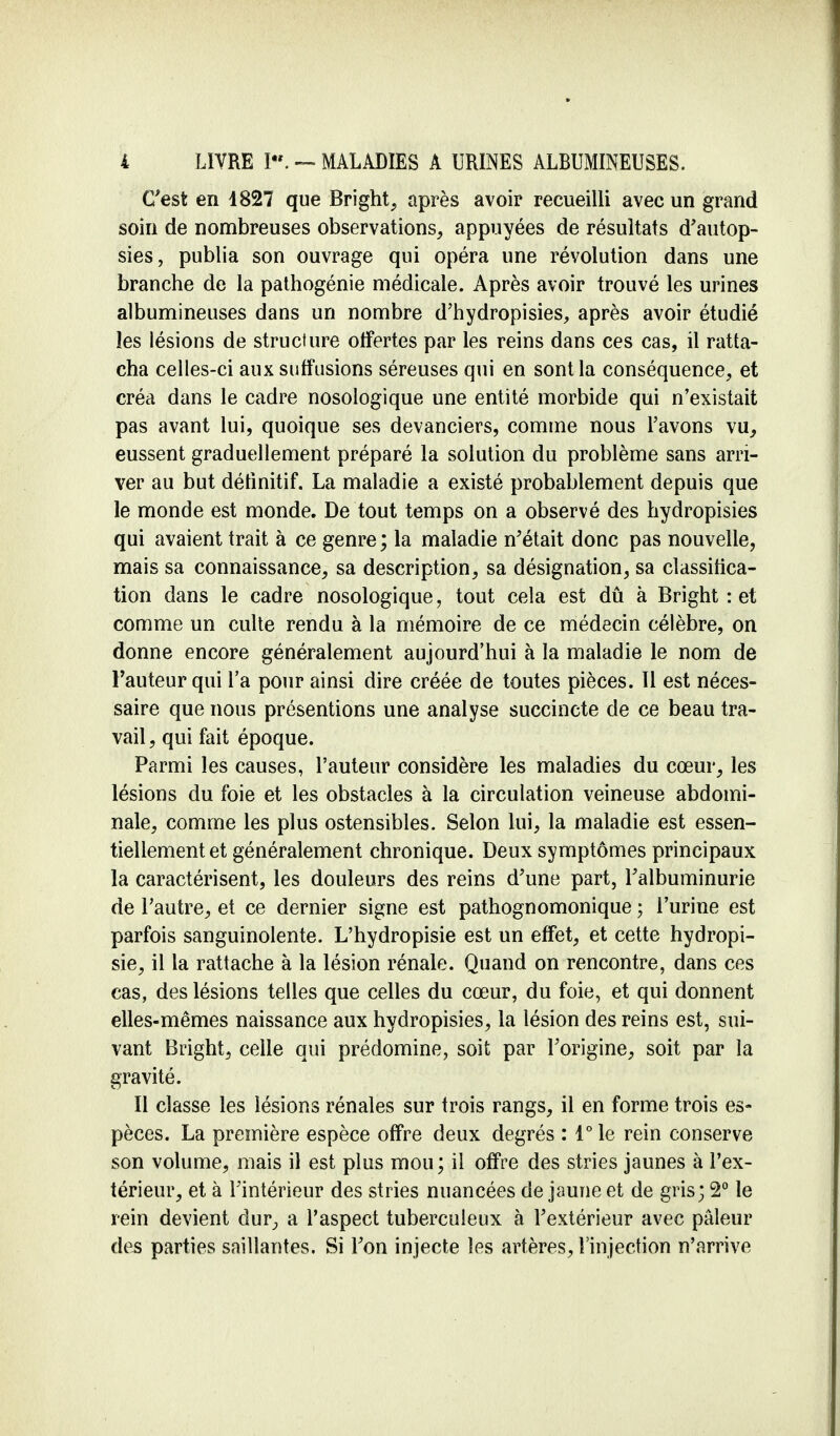 C'est en 1827 que Bright, après avoir recueilli avec un grand soin de nombreuses observations, appuyées de résultats d'autop- sies, publia son ouvrage qui opéra une révolution dans une branche de la pathogénie médicale. Après avoir trouvé les urines albumineuses dans un nombre d'hydropisies, après avoir étudié les lésions de structure offertes par les reins dans ces cas, il ratta- cha celles-ci aux siiffusions séreuses qui en sont la conséquence, et créa dans le cadre nosologique une entité morbide qui n'existait pas avant lui, quoique ses devanciers, comme nous l'avons vu, eussent graduellement préparé la solution du problème sans arri- ver au but définitif. La maladie a existé probablement depuis que le monde est monde. De tout temps on a observé des hydropisies qui avaient trait à ce genre ; la maladie n'était donc pas nouvelle, mais sa connaissance, sa description, sa désignation, sa classifica- tion dans le cadre nosologique, tout cela est dû à Bright : et comme un culte rendu à la mémoire de ce médecin célèbre, on donne encore généralement aujourd'hui à la maladie le nom de Fauteur qui l'a pour ainsi dire créée de toutes pièces. Il est néces- saire que nous présentions une analyse succincte de ce beau tra- vail, qui fait époque. Parmi les causes, l'auteur considère les maladies du cœur, les lésions du foie et les obstacles à la circulation veineuse abdomi- nale, comme les plus ostensibles. Selon lui, la maladie est essen- tiellement et généralement chronique. Deux symptômes principaux la caractérisent, les douleurs des reins d'une part, l'albuminurie de l'autre, et ce dernier signe est pathognomonique ; l'urine est parfois sanguinolente. L'hydropisie est un effet, et cette hydropi- sie, il la rattache à la lésion rénale. Quand on rencontre, dans ces cas, des lésions telles que celles du cœur, du foie, et qui donnent elles-mêmes naissance aux hydropisies, la lésion des reins est, sui- vant Bright, celle qui prédomine, soit par l'origine, soit par la gravité. Il classe les lésions rénales sur trois rangs, il en forme trois es- pèces. La première espèce offre deux degrés : l°le rein conserve son volume, mais il est plus mou ; il offre des stries jaunes à l'ex- térieur, et à l'intérieur des stries nuancées de jaune et de gris; 2° le rein devient dur, a l'aspect tuberculeux à l'extérieur avec pâleur des parties saillantes. Si l'on injecte les artères, l'injection n'arrive