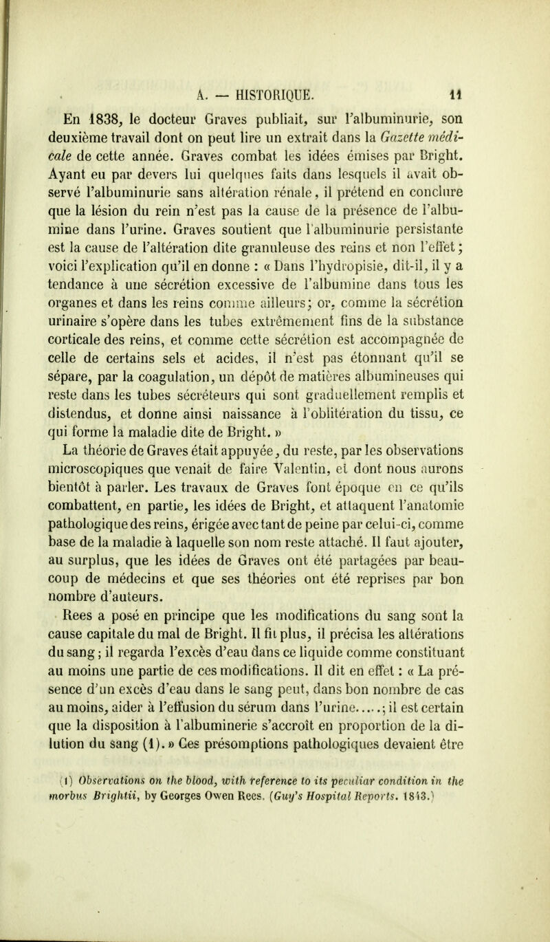 En 1838, le docteur Graves publiait, sur l'albuminurie, son deuxième travail dont on peut lire un extrait dans la Gazette médi- cale de cette année. Graves combat les idées émises par Bright. Ayant eu par devers lui quelques faits dans lesquels il avait ob- servé l'albuminurie sans altération rénale, il prétend en conclure que la lésion du rein n'est pas la cause de la présence de l'albu- mine dans l'urine. Graves soutient que l'albuminurie persistante est la cause de l'altération dite granuleuse des reins et non l'effet ; voici l'explication qu'il en donne : « Dans l'hydropisie, dit-il, il y a tendance à une sécrétion excessive de l'albumine dans tous les organes et dans les reins comme ailleurs; or. comme la sécrétion urinaire s'opère dans les tubes extrêmement fins de la substance corticale des reins, et comme cette sécrétion est accompagnée de celle de certains sels et acides, il n'est pas étonnant qu'il se sépare, par la coagulation, un dépôt de matières albumineuses qui reste dans les tubes sécréteurs qui sont graduellement remplis et distendus, et donne ainsi naissance à l'oblitération du tissu, ce qui forme la maladie dite de Brîght. » La théorie de Graves était appuyée, du reste, par les observations microscopiques que venait de faire Valentin, et dont nous aurons bientôt à parler. Les travaux de Graves font époque en ce qu'ils combattent, en partie, les idées de Bright, et attaquent l'anatomie pathologique des reins, érigée avec tant de peine par celui -ci, comme base de la maladie à laquelle son nom reste attaché. Il faut ajouter, au surplus, que les idées de Graves ont été partagées par beau- coup de médecins et que ses théories ont été reprises par bon nombre d'auteurs. Rees a posé en principe que les modifications du sang sont la cause capitale du mal de Bright. Il fît plus, il précisa les altérations du sang ; il regarda l'excès d'eau dans ce liquide comme constituant au moins une partie de ces modifications. Il dit en effet : « La pré- sence d'un excès d'eau dans le sang peut, dans bon nombre de cas au moins, aider à l'effusion du sérum dans l'urine \ il est certain que la disposition à l'albuminerie s'accroît en proportion de la di- lution du sang (1). » Ces présomptions pathologiques devaient être (ï) Observations on the blood, with référence to its peculiar condition in the morbus Brightii, by Georges OwenRees. (Gwf s Hospital Reports, 1843.