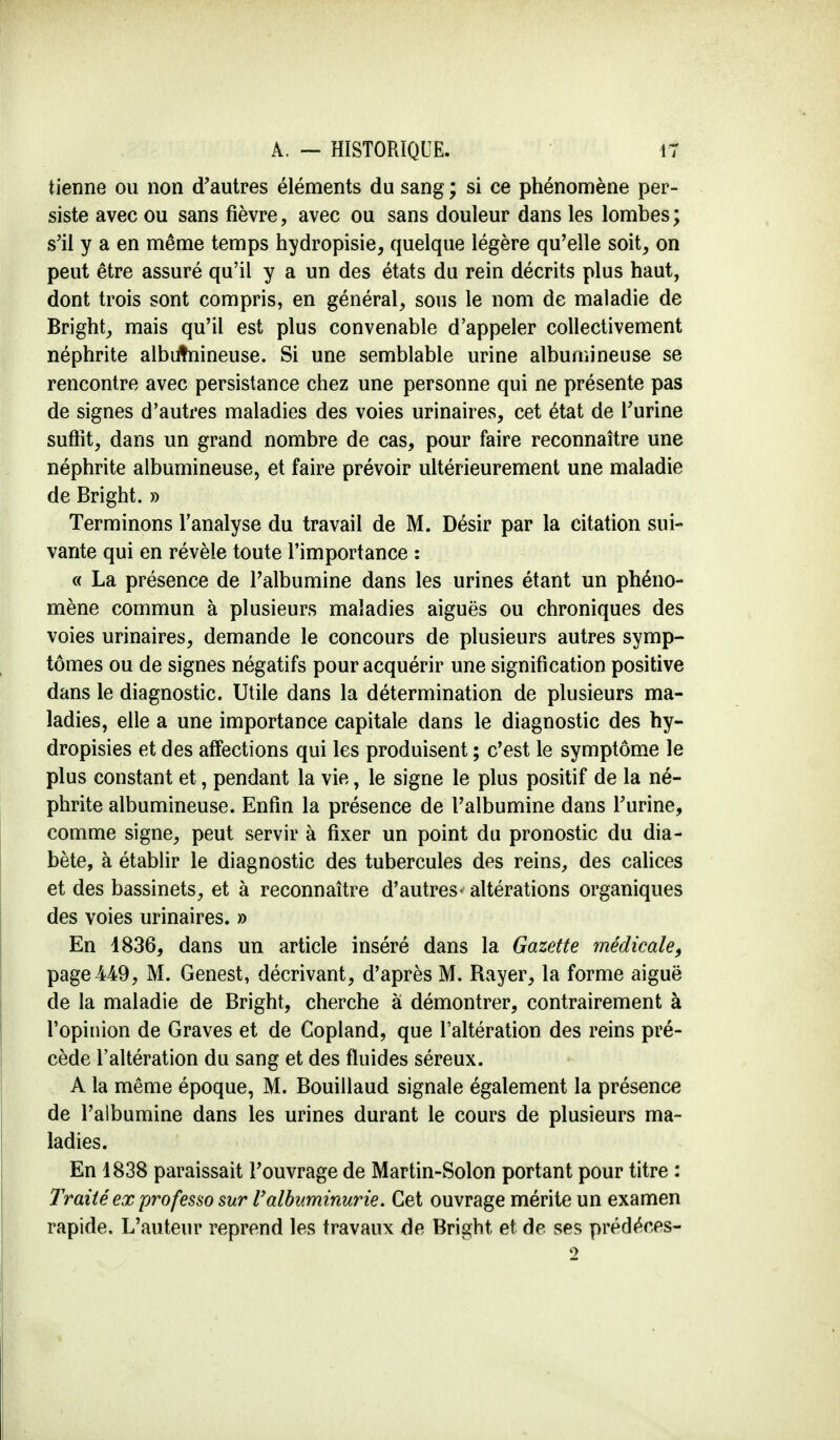 tienne ou non d'autres éléments du sang ; si ce phénomène per- siste avec ou sans fièvre, avec ou sans douleur dans les lombes; s'il y a en même temps hydropisie, quelque légère qu'elle soit, on peut être assuré qu'il y a un des états du rein décrits plus haut, dont trois sont compris, en général, sous le nom de maladie de Bright, mais qu'il est plus convenable d'appeler collectivement néphrite albutnineuse. Si une semblable urine albumineuse se rencontre avec persistance chez une personne qui ne présente pas de signes d'autres maladies des voies urinaires, cet état de l'urine suffit, dans un grand nombre de cas, pour faire reconnaître une néphrite albumineuse, et faire prévoir ultérieurement une maladie de Bright. » Terminons l'analyse du travail de M. Désir par la citation sui- vante qui en révèle toute l'importance : « La présence de l'albumine dans les urines étant un phéno- mène commun à plusieurs maladies aiguës ou chroniques des voies urinaires, demande le concours de plusieurs autres symp- tômes ou de signes négatifs pour acquérir une signification positive dans le diagnostic. Utile dans la détermination de plusieurs ma- ladies, elle a une importance capitale dans le diagnostic des hy- dropisies et des affections qui les produisent ; c'est le symptôme le plus constant et, pendant la vie, le signe le plus positif de la né- phrite albumineuse. Enfin la présence de l'albumine dans l'urine, comme signe, peut servir à fixer un point du pronostic du dia- bète, à établir le diagnostic des tubercules des reins, des calices et des bassinets, et à reconnaître d'autres- altérations organiques des voies urinaires. » En 1836, dans un article inséré dans la Gazette médicale, page -449, M. Genest, décrivant, d'après M. Rayer, la forme aiguë de la maladie de Bright, cherche a démontrer, contrairement à l'opinion de Graves et de Copland, que l'altération des reins pré- cède l'altération du sang et des fluides séreux. A la même époque, M. Bouillaud signale également la présence de l'albumine dans les urines durant le cours de plusieurs ma- ladies. En 1838 paraissait l'ouvrage de Martin-Solon portant pour titre : Traité ex professo sur l'albuminurie. Cet ouvrage mérite un examen rapide. L'auteur reprend les travaux de Bright et de ses prédéees- 2