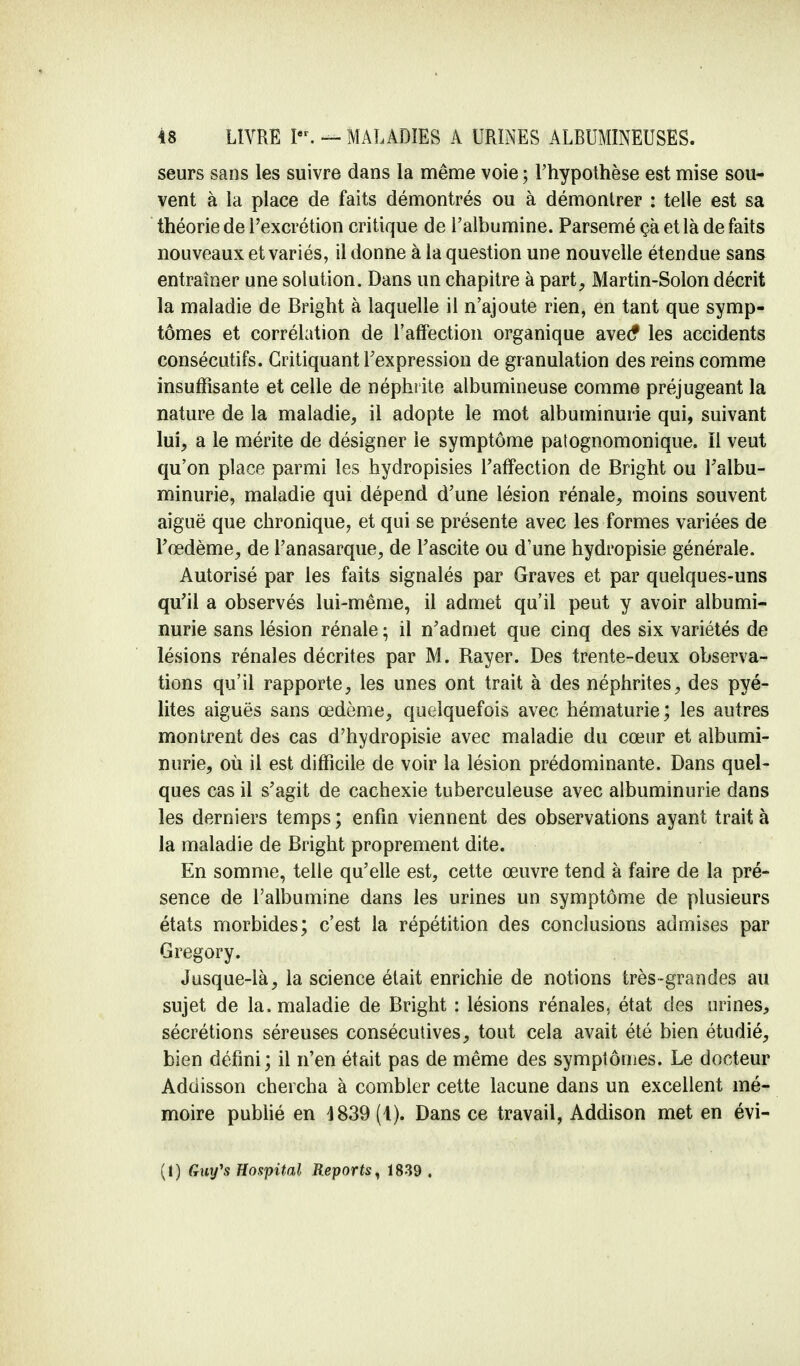 seurs sans les suivre dans la même voie ; l'hypothèse est mise sou- vent à la place de faits démontrés ou à démontrer : telle est sa théorie de l'excrétion critique de l'albumine. Parsemé çà et là de faits nouveaux et variés, il donne à la question une nouvelle étendue sans entraîner une solution. Dans un chapitre à part, Martin-Solon décrit la maladie de Bright à laquelle il n'ajoute rien, en tant que symp- tômes et corrélation de l'affection organique avec* les accidents consécutifs. Critiquant l'expression de granulation des reins comme insuffisante et celle de néphrite albumineuse comme préjugeant la nature de la maladie, il adopte le mot albuminurie qui, suivant lui, a le mérite de désigner le symptôme patognomonique. Il veut qu'on place parmi les hydropisies l'affection de Bright ou l'albu- minurie, maladie qui dépend d'une lésion rénale, moins souvent aiguë que chronique, et qui se présente avec les formes variées de l'œdème, de l'anasarque, de l'ascite ou d'une hydropisie générale. Autorisé par les faits signalés par Graves et par quelques-uns qu'il a observés lui-même, il admet qu'il peut y avoir albumi- nurie sans lésion rénale ; il n'admet que cinq des six variétés de lésions rénales décrites par M. Rayer. Des trente-deux observa- tions qu'il rapporte, les unes ont trait à des néphrites, des pyé- lites aiguës sans œdème, quelquefois avec hématurie; les autres montrent des cas d'hydropisie avec maladie du cœur et albumi- nurie, où il est difficile de voir la lésion prédominante. Dans quel- ques cas il s'agit de cachexie tuberculeuse avec albuminurie dans les derniers temps ; enfin viennent des observations ayant trait à la maladie de Bright proprement dite. En somme, telle qu'elle est, cette œuvre tend à faire de la pré- sence de l'albumine dans les urines un symptôme de plusieurs états morbides; c'est la répétition des conclusions admises par Gregory. Jusque-là, la science était enrichie de notions très-grandes au sujet de la. maladie de Bright : lésions rénales, état des urines, sécrétions séreuses consécutives, tout cela avait été bien étudié, bien défini; il n'en était pas de même des symptômes. Le docteur Addisson chercha à combler cette lacune dans un excellent mé- moire publié en 4839 (4). Dans ce travail, Addison met en évi- (I) Guy's Hospital Reports, 1839 .