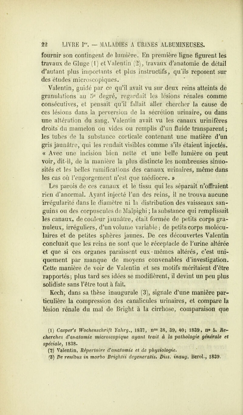 fournir son contingent de lumière. En première ligne figurent les travaux de Gluge (1) et Valentin (2), travaux d'anatomie de détail d'autant plus importants et plus instructifs, qu'ils reposent sur des études microscopiques. Valentin, guidé par ce qu'il avait vu sur deux reins atteints de granulations au 5e degré, regardait les lésions rénales comme consécutives, et pensait qu'il fallait aller chercher la cause de ces lésions dans la perversion de la sécrétion urinaire, ou dans une altération du sang. Valentin avait vu les canaux urinifères droits du mamelon ou vides ou remplis d'un fluide transparent ; les tubes de la substance corticale contenant une matière d'un gris jaunâtre, qui les rendait visibles comme s'ils étaient injectés. « Avec une incision bien nette et une belle lumière on peut voir, dit-il, de la manière la plus distincte les nombreuses sinuo- sités et les belles ramifications des canaux urinaires, même dans les cas où l'engorgement n'est que médiocre. » Les parois de ces canaux et le tissu qui les séparait n'offraient rien d'anormal. Ayant injecté l'un des reins, il ne trouva aucune irrégularité dans le diamètre ni la distribution des vaisseaux san- guins ou des corpuscules de Malpighi ; la substance qui remplissait les canaux, de couleur jaunâtre, était formée de petits corps gra- nuleux, irréguliers, d'un volume variable; de petits corps molécu- laires et de petites sphères jaunes. De ces découvertes Valentin concluait que les reins ne sont que le réceptacle de l'urine altérée et que si ces organes paraissent eux-mêmes altérés, c'est uni- quement par manque de moyens convenables d'investigation. Cette manière de voir de Valentin et ses motifs méritaient d'être rapportés; plus tard ses idées se modifièrent, il devint un peu plus solidiste sans l'être tout à fait. Kech, dans sa thèse inaugurale (3), signale d'une manière par- ticulière la compression des canalicules urinaires, et compare la lésion rénale du mal de Bright à la cirrhose, comparaison que (1) Casper's Wochenschrift Yahrg., 1837, n«s 38, 39, 40; 1839, n<> 5. Re- cherches d'anatomie microscopique ayant trait à la pathologie générale et spéciale, 1838. (2) Valentin, Répertoire d'anatomie et de physiologie. f3) De renibus in morbo Brightii degeneratis. Dûs. inaug. Berol., 1839.