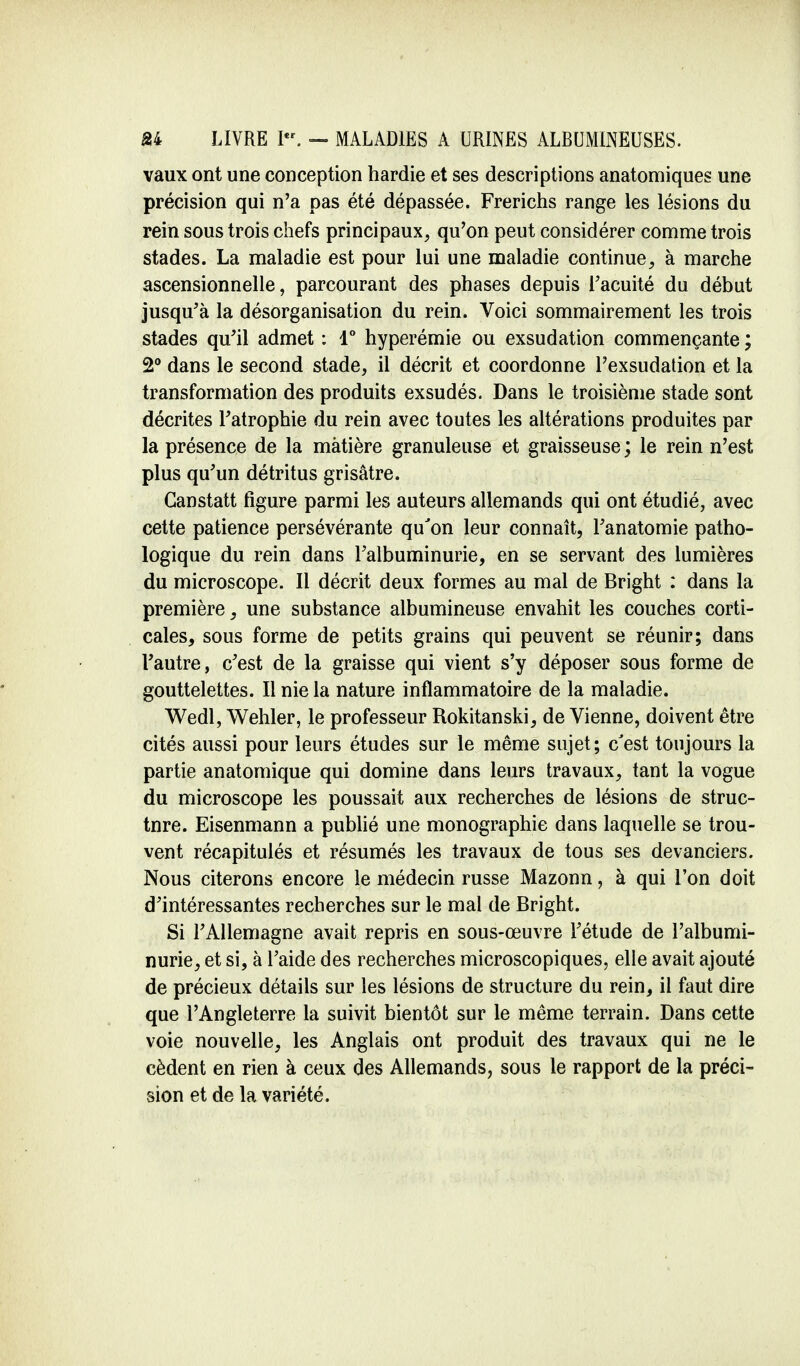 vaux ont une conception hardie et ses descriptions anatomiques une précision qui n'a pas été dépassée. Frerichs range les lésions du rein sous trois chefs principaux, qu'on peut considérer comme trois stades. La maladie est pour lui une maladie continue, à marche ascensionnelle, parcourant des phases depuis l'acuité du début jusqu'à la désorganisation du rein. Voici sommairement les trois stades qu'il admet : 1° hyperémie ou exsudation commençante ; 2° dans le second stade, il décrit et coordonne l'exsudation et la transformation des produits exsudés. Dans le troisième stade sont décrites l'atrophie du rein avec toutes les altérations produites par la présence de la matière granuleuse et graisseuse ; le rein n'est plus qu'un détritus grisâtre. Ganstatt figure parmi les auteurs allemands qui ont étudié, avec cette patience persévérante qu'on leur connaît, l'anatomie patho- logique du rein dans l'albuminurie, en se servant des lumières du microscope. Il décrit deux formes au mal de Bright : dans la première, une substance albumineuse envahit les couches corti- cales, sous forme de petits grains qui peuvent se réunir; dans l'autre, c'est de la graisse qui vient s'y déposer sous forme de gouttelettes. Il nie la nature inflammatoire de la maladie. Wedl, Wehler, le professeur Rokitanski, de Vienne, doivent être cités aussi pour leurs études sur le même sujet; c'est toujours la partie anatomique qui domine dans leurs travaux, tant la vogue du microscope les poussait aux recherches de lésions de struc- tnre. Eisenmann a publié une monographie dans laquelle se trou- vent récapitulés et résumés les travaux de tous ses devanciers. Nous citerons encore le médecin russe Mazonn, à qui l'on doit d'intéressantes recherches sur le mai de Bright. Si l'Allemagne avait repris en sous-œuvre l'étude de l'albumi- nurie, et si, à l'aide des recherches microscopiques, elle avait ajouté de précieux détails sur les lésions de structure du rein, il faut dire que l'Angleterre la suivit bientôt sur le même terrain. Dans cette voie nouvelle, les Anglais ont produit des travaux qui ne le cèdent en rien à ceux des Allemands, sous le rapport de la préci- sion et de la variété.