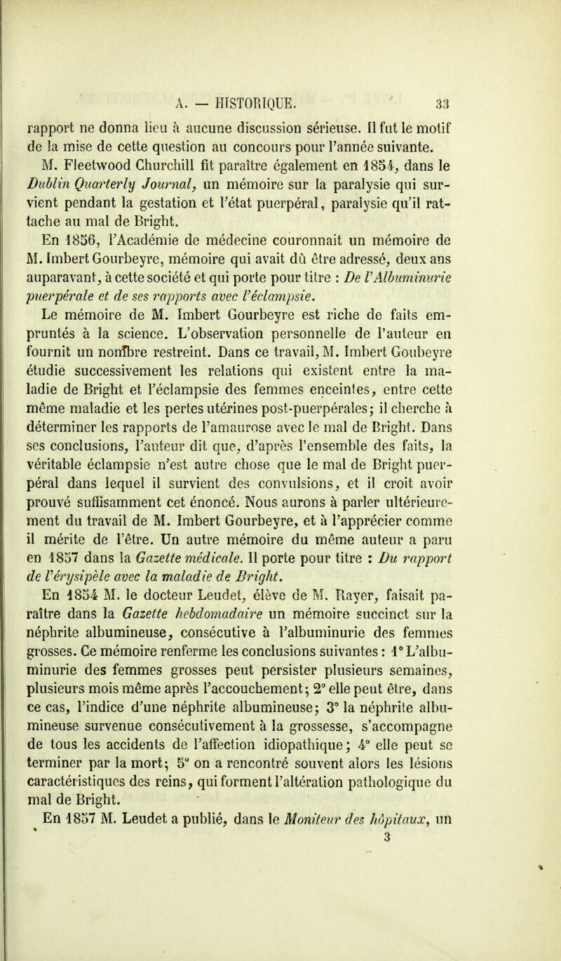 rapport ne donna lieu à aucune discussion sérieuse. Il fut le motif de la mise de cette question au concours pour Tannée suivante. M. Fleetvvood Churchill fit paraître également en 1854, dans le Dublin Quarterly Journal, un mémoire sur la paralysie qui sur- vient pendant la gestation et l'état puerpéral, paralysie qu'il rat- tache au mal de Bright. En 1856, l'Académie de médecine couronnait un mémoire de M. Imbert Gourbeyre, mémoire qui avait dû être adressé, deux ans auparavant, à cette société et qui porte pour titre : De VAlbuminurie puerpérale et de ses rapports avec l'éclampsie. Le mémoire de M. Imbert Gourbeyre est riche de faits em- pruntés à la science. L'observation personnelle de l'auteur en fournit un nonîbre restreint. Dans ce travail, M. Imbert Goubeyre étudie successivement les relations qui existent entre la ma- ladie de Bright et l'éclampsie des femmes enceintes, entre cette même maladie et les pertes utérines post-puerpérales; il cherche à déterminer les rapports de l'amaurose avec le mal de Bright. Dans ses conclusions, Fauteur dit que, d'après l'ensemble des faits, la véritable éclampsie n'est autre chose que le mal de Bright puer- péral dans lequel il survient des convulsions, et il croit avoir prouvé suffisamment cet énoncé. Nous aurons à parler ultérieure- ment du travail de M. Imbert Gourbeyre, et à l'apprécier comme il mérite de l'être. Un autre mémoire du même auteur a paru en 1857 dans la Gazette médicale. Il porte pour titre : Du rapport de Vérysipèle avec la maladie de Bright. En 1854 M. le docteur Leudet, élève de M. Rayer, faisait pa- raître dans la Gazette hebdomadaire un mémoire succinct sur la néphrite albumineuse, consécutive à l'albuminurie des femmes grosses. Ce mémoire renferme les conclusions suivantes : 1° L'albu- minurie des femmes grosses peut persister plusieurs semaines, plusieurs mois même après l'accouchement; 2° elle peut être, dans ce cas, l'indice d'une néphrite albumineuse; 3° la néphrite albu- mineuse survenue consécutivement à la grossesse, s'accompagne de tous les accidents de l'affection idiopathique ; 4° elle peut se terminer par la mort; 5° on a rencontré souvent alors les lésions caractéristiques des reins, qui forment l'altération pathologique du mal de Bright. En 1857 M. Leudet a publié, dans le Moniteur des hôpitaux, un 3