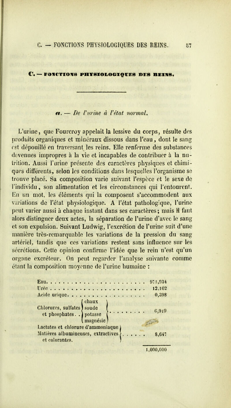 C\ — ffOUCTIOXS PHYSIOLOGIQUES DES BEIN S? a. — De Vitrine à l'état normal. L'urine, que Fourcroy appelait la lessive du corps, résulte des produits organiques et minéraux dissous dans l'eau , dont le sang est dépouillé en traversant les reins. Elle renferme des substances devenues impropres à la vie et incapables de contribuer à la nu- trition. Aussi l'urine présente des caractères physiques et chimi- ques différents, selon les conditions dans lesquelles l'organisme se trouve placé. Sa composition varie suivant l'espèce et le sexe de l'individu, son alimentation et les circonstances qui l'entourent. ILn un mot, les éléments qui la composent s'accommodent aux variations de l'état physiologique. A l'état pathologique, l'urine peut varier aussi à chaque instant dans ses caractères; mais H faut alors distinguer deux actes, la séparation de l'urine d'avec le sang et son expulsion. Suivant Ludwig, l'excrétion de l'urine suit d'une manière très-remarquable les variations de la pression du sang artériel, tandis que ces variations restent sans influence sur les sécrétions. Cette opinion confirme l'idée que le rein n'est qu'un organe excréteur. On peut regarder l'analyse suivante comme étant la composition moyenne de l'urine humaine : Eau Urée .... Acide urique 971,934 12,102 0,398 chaux Chlorures, sulfates J soude et phosphates. . j potasse magnésie J Lactates et chlorure d'ammoniaque Matières albumineuses, extractives 8,G47 et colorantes. 1,000,000