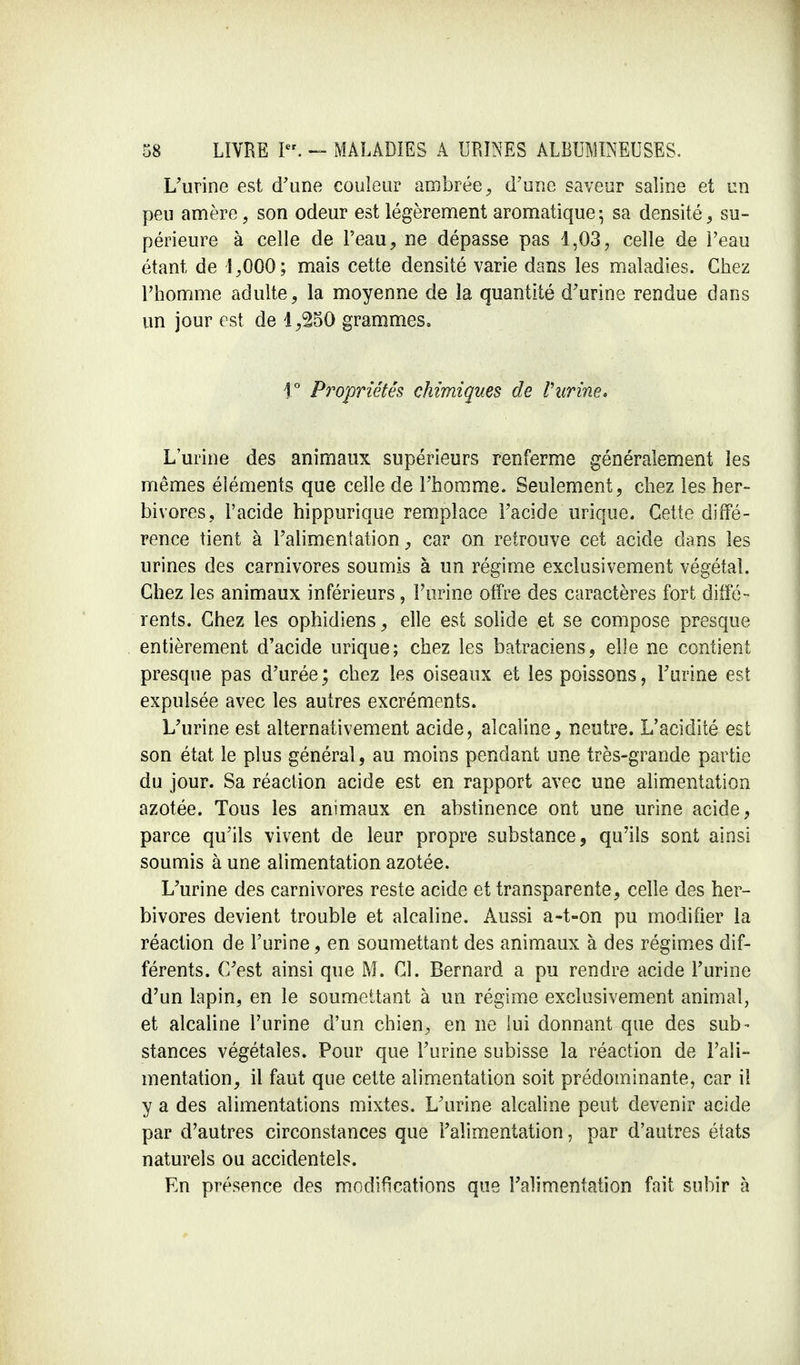 L'urine est d'une couleur ambrée, d'une saveur saline et un peu amère, son odeur est légèrement aromatique ; sa densité, su- périeure à celle de l'eau, ne dépasse pas 1,03, celle de l'eau étant de 1,000 ; mais cette densité varie dans les maladies. Chez l'homme adulte, la moyenne de la quantité d'urine rendue dans un jour est de 1,250 grammes, 1° Propriétés chimiques de l'urine. L'urine des animaux supérieurs renferme généralement les mêmes éléments que celle de l'homme. Seulement, chez les her- bivores, l'acide hippurique remplace l'acide urique. Cette diffé- rence tient à l'alimentation, car on retrouve cet acide dans les urines des carnivores soumis à un régime exclusivement végétal. Chez les animaux inférieurs, l'urine offre des caractères fort diffé- rents. Chez les ophidiens, elle est solide et se compose presque entièrement d'acide urique; chez les batraciens, elle ne contient presque pas d'urée ; chez les oiseaux et les poissons, l'urine est expulsée avec les autres excréments. L'urine est alternativement acide, alcaline, neutre. L'acidité est son état le plus général, au moins pendant une très-grande partie du jour. Sa réaction acide est en rapport avec une alimentation azotée. Tous les animaux en abstinence ont une urine acide, parce qu'ils vivent de leur propre substance, qu'ils sont ainsi soumis à une alimentation azotée. L'urine des carnivores reste acide et transparente, celle des her- bivores devient trouble et alcaline. Aussi a-t-on pu modifier la réaction de l'urine, en soumettant des animaux à des régimes dif- férents. C'est ainsi que M. Cl. Bernard a pu rendre acide l'urine d'un lapin, en le soumettant à un régime exclusivement animal, et alcaline l'urine d'un chien, en ne lui donnant que des sub - stances végétales. Pour que l'urine subisse la réaction de l'ali- mentation, il faut que cette alimentation soit prédominante, car il y a des alimentations mixtes. L'urine alcaline peut devenir acide par d'autres circonstances que l'alimentation, par d'autres états naturels ou accidentels. En présence des modifications que l'alimentation fait subir à