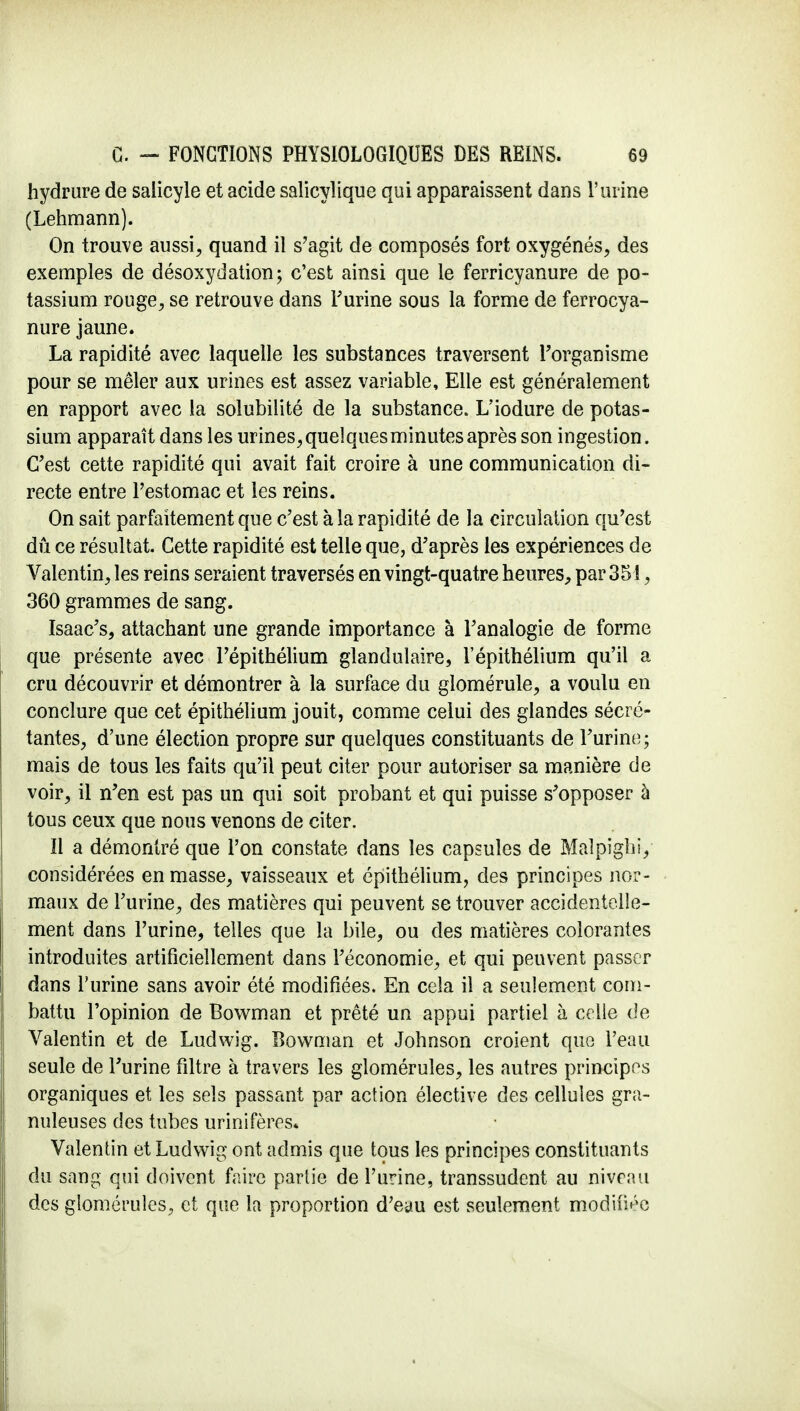 hydrure de salicyle et acide salicylique qui apparaissent dans l'urine (Lehmann). On trouve aussi, quand il s'agit de composés fort oxygénés, des exemples de désoxydation; c'est ainsi que le ferricyanure de po- tassium rouge, se retrouve dans l'urine sous la forme de ferrocya- nure jaune. La rapidité avec laquelle les substances traversent l'organisme pour se mêler aux urines est assez variable, Elle est généralement en rapport avec la solubilité de la substance. L'iodure de potas- sium apparaît dans les urines,queîquesminutesaprès son ingestion. C'est cette rapidité qui avait fait croire à une communication di- recte entre l'estomac et les reins. On sait parfaitement que c'est à la rapidité de la circulation qu'est dû ce résultat. Cette rapidité est telle que, d'après les expériences de Valentin, les reins seraient traversés en vingt-quatre heures, par 351, 360 grammes de sang. Isaac's, attachant une grande importance à l'analogie de forme que présente avec l'épithélium glandulaire, l'épithélium qu'il a cru découvrir et démontrer à la surface du glomérule, a voulu en conclure que cet épithélium jouit, comme celui des glandes sécré- tantes, d'une élection propre sur quelques constituants de l'urine; mais de tous les faits qu'il peut citer pour autoriser sa manière de voir, il n'en est pas un qui soit probant et qui puisse s'opposer à tous ceux que nous venons de citer. Il a démontré que l'on constate dans les capsules de Malpighiy considérées en masse, vaisseaux et épithélium, des principes nor- maux de l'urine, des matières qui peuvent se trouver accidentelle- ment dans l'urine, telles que la bile, ou des matières colorantes introduites artificiellement dans l'économie, et qui peuvent passer dans l'urine sans avoir été modifiées. En cela il a seulement com- battu l'opinion de Bowman et prêté un appui partiel à celle de Valentin et de Ludwig. Bowman et Johnson croient que l'eau seule de l'urine filtre à travers les gloméruîes, les autres principes organiques et les sels passant par action élective des cellules gra- nuleuses des tubes urinifères* Valentin et Ludwig ont admis que tous les principes constituants du sang qui doivent faire partie de l'urine, transsudent au niveau des gloméruîes, et que la proportion d'eau est seulement modifiée