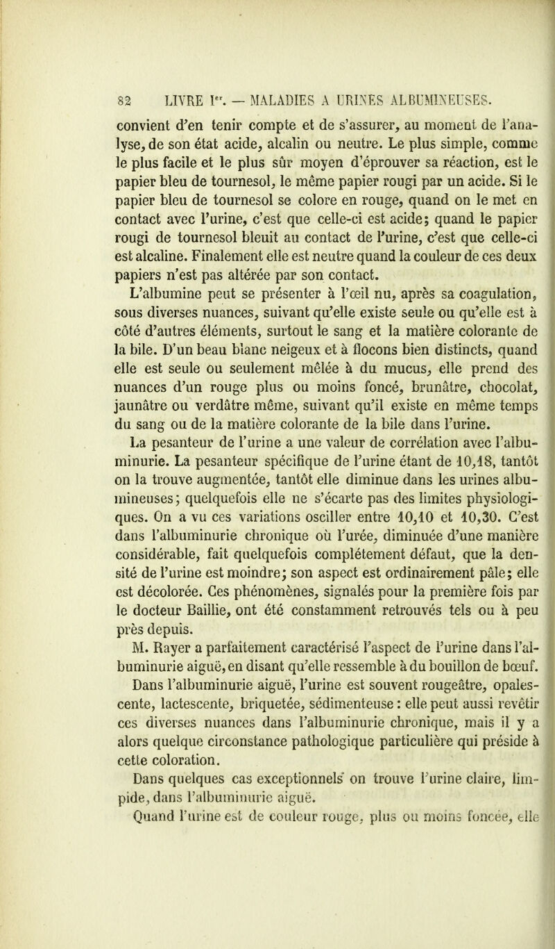 convient d'en tenir compte et de s'assurer, au moment de l'ana- lyse, de son état acide, alcalin ou neutre. Le plus simple, comme le plus facile et le plus sûr moyen d'éprouver sa réaction, est le papier bleu de tournesol, le même papier rougi par un acide. Si le papier bleu de tournesol se colore en rouge, quand on le met en contact avec l'urine, c'est que celle-ci est acide; quand le papier rougi de tournesol bleuit au contact de l'urine, c'est que celle-ci est alcaline. Finalement elle est neutre quand la couleur de ces deux papiers n'est pas altérée par son contact. L'albumine peut se présenter à l'œil nu, après sa coagulation, sous diverses nuances, suivant qu'elle existe seule ou qu'elle est à côté d'autres éléments, surtout le sang et la matière colorante de la bile. D'un beau blanc neigeux et à flocons bien distincts, quand elle est seule ou seulement mêlée à du mucus, elle prend des nuances d'un rouge plus ou moins foncé, brunâtre, chocolat, jaunâtre ou verdâtre même, suivant qu'il existe en même temps du sang ou de la matière colorante de la bile dans l'urine. La pesanteur de l'urine a une valeur de corrélation avec l'albu- minurie. La pesanteur spécifique de l'urine étant de 10,18, tantôt on la trouve augmentée, tantôt elle diminue dans les urines albu- mineuses; quelquefois elle ne s'écarte pas des limites physiologi- ques. On a vu ces variations osciller entre 10,10 et 10,30. C'est dans l'albuminurie chronique où l'urée, diminuée d'une manière considérable, fait quelquefois complètement défaut, que la den- sité de l'urine est moindre; son aspect est ordinairement pâle; elle est décolorée. Ces phénomènes, signalés pour la première fois par le docteur Baillie, ont été constamment retrouvés tels ou à peu près depuis. M. Rayer a parfaitement caractérisé l'aspect de l'urine dans l'al- buminurie aiguë, en disant qu'elle ressemble à du bouillon de bœuf. Dans l'albuminurie aiguë, l'urine est souvent rougeâtre, opales- cente, lactescente, briquetée, sédimenteuse : elle peut aussi revêtir ces diverses nuances dans l'albuminurie chronique, mais il y a alors quelque circonstance pathologique particulière qui préside à cette coloration. Dans quelques cas exceptionnels on trouve l'urine claire, lim- pide, dans l'albuminurie aiguë. Quand l'urine est de couleur rouge, plus ou moins foncée, elle