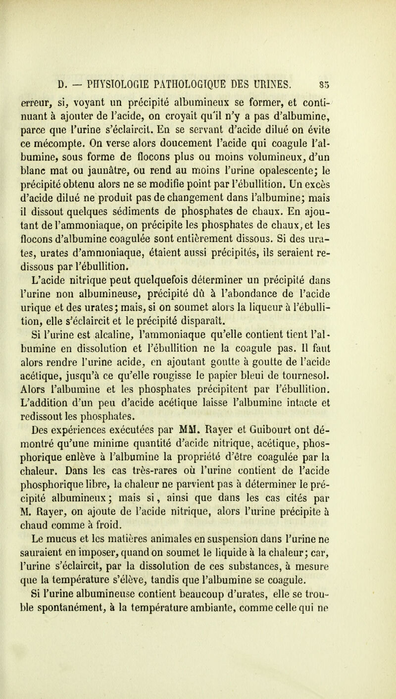 erreur, si, voyant un précipité albumineux se former, et conti- nuant à ajouter de l'acide, on croyait qu'il n'y a pas d'albumine, parce que l'urine s'éclaircit. En se servant d'acide dilué on évite ce mécompte. On verse alors doucement l'acide qui coagule l'al- bumine, sous forme de flocons plus ou moins volumineux, d'un blanc mat ou jaunâtre, ou rend au moins l'urine opalescente; le précipité obtenu alors ne se modifie point par l'ébullition. Un excès d'acide dilué ne produit pas de changement dans l'albumine; mais il dissout quelques sédiments de phosphates de chaux. En ajou- tant de l'ammoniaque, on précipite les phosphates de chaux, et les flocons d'albumine coagulée sont entièrement dissous. Si des ura- tes, urates d'ammoniaque, étaient aussi précipités, ils seraient re- dissous par l'ébullition. L'acide nitrique peut quelquefois déterminer un précipité dans l'urine non alburnineuse, précipité dû à l'abondance de l'acide urique et des urates; mais, si on soumet alors la liqueur à l'ébulli- tion, elle s'éclaircit et le précipité disparaît. Si l'urine est alcaline, l'ammoniaque qu'elle contient tient l'al- bumine en dissolution et l'ébullition ne la coagule pas. Il faut alors rendre l'urine acide, en ajoutant goutte à goutte de l'acide acétique, jusqu'à ce qu'elle rougisse le papier bleui de tournesol. Alors l'albumine et les phosphates précipitent par l'ébullition. L'addition d'un peu d'acide acétique laisse l'albumine intacte et redissout les phosphates. Des expériences exécutées par MM> Rayer et Guibourt ont dé- montré qu'une minime quantité d'acide nitrique, acétique, phos- phorique enlève à l'albumine la propriété d'être coagulée par la chaleur. Dans les cas très-rares où l'urine contient de l'acide phosphorique libre, la chaleur ne parvient pas à déterminer le pré- cipité albumineux ; mais si, ainsi que dans les cas cités par M. Rayer, on ajoute de l'acide nitrique, alors l'urine précipite à chaud comme à froid. Le mucus et les matières animales en suspension dans l'urine ne sauraient en imposer, quand on soumet le liquide à la chaleur; car, l'urine s'éclaircit, par la dissolution de ces substances, à mesure que la température s'élève, tandis que l'albumine se coagule. Si l'urine alburnineuse contient beaucoup d'urates, elle se trou- ble spontanément, à la température ambiante, comme celle qui ne