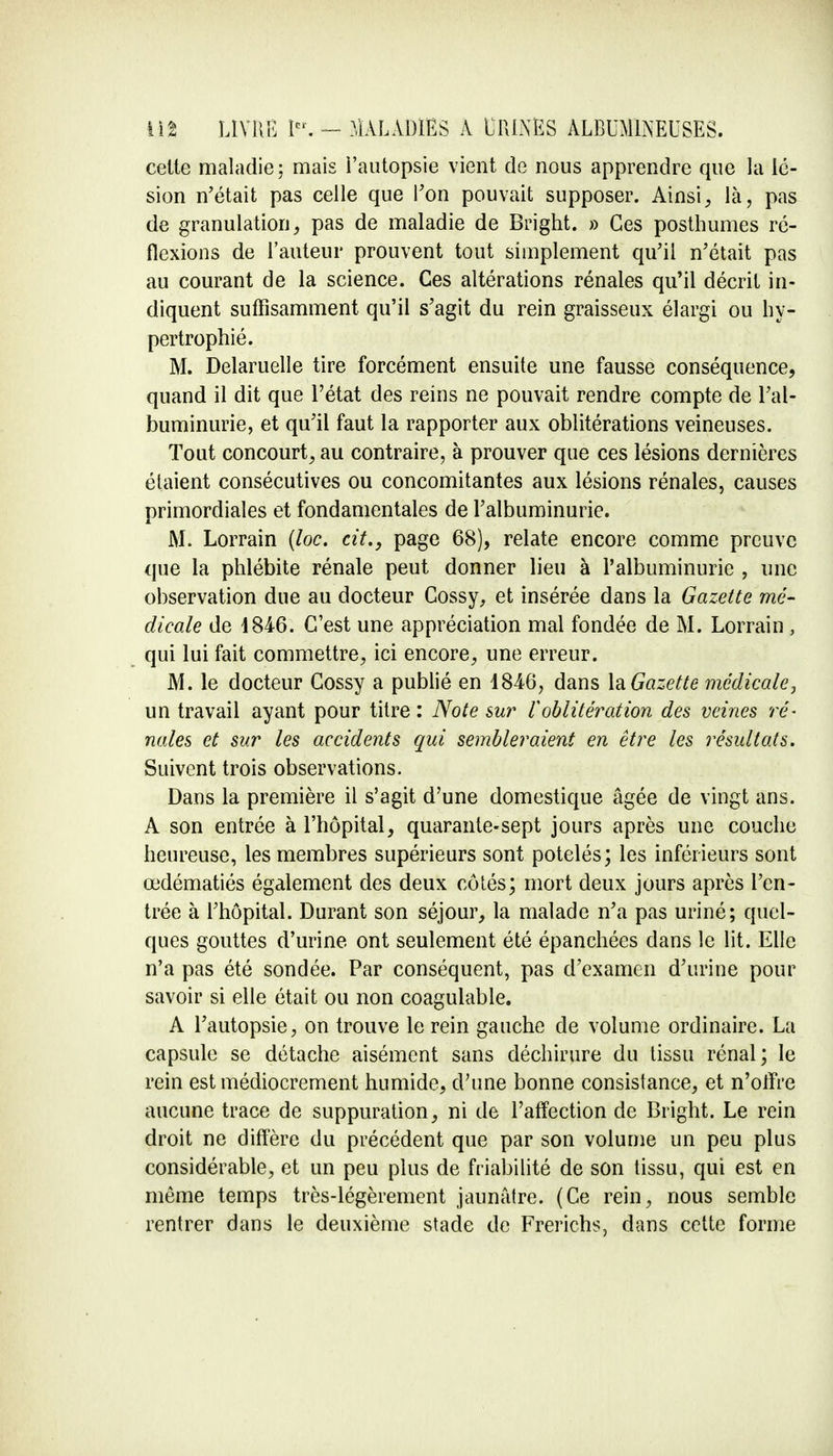 celte maladie; mais i'autopsie vient de nous apprendre que la lé- sion n'était pas celle que Ton pouvait supposer. Ainsi, là, pas de granulation, pas de maladie de Bright. » Ces posthumes ré- flexions de rauteur prouvent tout simplement qu'il n'était pas au courant de la science. Ces altérations rénales qu'il décrit in- diquent suffisamment qu'il s'agit du rein graisseux élargi ou hy- pertrophié. M. Delaruelle tire forcément ensuite une fausse conséquence, quand il dit que l'état des reins ne pouvait rendre compte de l'al- buminurie, et qu'il faut la rapporter aux oblitérations veineuses. Tout concourt, au contraire, à prouver que ces lésions dernières étaient consécutives ou concomitantes aux lésions rénales, causes primordiales et fondamentales de l'albuminurie. M. Lorrain (loc. cit., page 68), relate encore comme preuve que la phlébite rénale peut donner lieu à l'albuminurie , une observation due au docteur Cossy, et insérée dans la Gazette mé- dicale de 4846. C'est une appréciation mal fondée de M. Lorrain , qui lui fait commettre, ici encore, une erreur. M. le docteur Cossy a publié en 1846, dans \&Gazette médicale, un travail ayant pour titre : Note sur l'oblitération des veines ré- nales et sur les accidents qui sembleraient en être les résultats. Suivent trois observations. Dans la première il s'agit d'une domestique âgée de vingt ans. A son entrée à l'hôpital, quarante-sept jours après une couche heureuse, les membres supérieurs sont potelés; les inférieurs sont œdématiés également des deux côtés; mort deux jours après l'en- trée à l'hôpital. Durant son séjour, la malade n'a pas uriné; quel- ques gouttes d'urine ont seulement été épanchées dans le lit. Elle n'a pas été sondée. Par conséquent, pas d'examen d'urine pour savoir si elle était ou non coagulable. A l'autopsie, on trouve le rein gauche de volume ordinaire. La capsule se détache aisément sans déchirure du tissu rénal; le rein est médiocrement humide, d'une bonne consistance, et n'offre aucune trace de suppuration, ni de l'affection de Bright. Le rein droit ne diffère du précédent que par son volume un peu plus considérable, et un peu plus de friabilité de son tissu, qui est en même temps très-légèrement jaunâtre. (Ce rein, nous semble rentrer dans le deuxième stade de Frerichs, dans cette forme