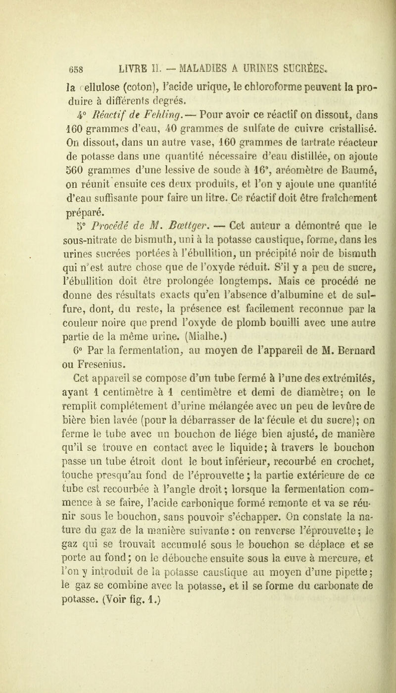 la elîuîose (coton), Facide urique, le chloroforme peuvent la pro- duire à différents degrés. 4° Réactif de Fehling.— Pour avoir ce réactif on dissout, dans 160 grammes d'eau, 40 grammes de sulfate de cuivre cristallisé. On dissout, dans un autre vase, 460 grammes de tartrate réacteur de potasse dans une quantité nécessaire d'eau distillée, on ajoute 560 grammes d'une lessive de soude à 16°, aréomètre de Baumé, on réunit ensuite ces deux produits, et Ton y ajoute une quantité d'eau suffisante pour faire un litre. Ce réactif doit être fraîchement préparé. 5° Procédé de M. Bœttgei\ — Cet auteur a démontré que le sous-nitrate de bismuth, uni à la potasse caustique, forme, dans les urines sucrées portées à l'ébullition, un précipité noir de bismuth qui n'est autre chose que de l'oxyde réduit. S'il y a peu de sucre, l'ébullition doit être prolongée longtemps. Mais ce procédé ne donne des résultats exacts qu'en l'absence d'albumine et de sul- fure, dont, du reste, la présence est facilement reconnue par la couleur noire que prend l'oxyde de plomb bouilli avec une autre partie de la même urine. (Mialhe.) 6° Par la fermentation, au moyen de l'appareil de M. Bernard ou Fresenius. Cet appareil se compose d'un tube fermé à l'une des extrémités, ayant 1 centimètre à 1 centimètre et demi de diamètre; on le remplit complètement d'urine mélangée avec un peu de levure de bière bien lavée (pour la débarrasser de la* fécule et du sucre); on ferme le tube avec un bouchon de liège bien ajusté, de manière qu'il se trouve en contact avec le liquide; à travers le bouchon passe un tube étroit dont le bout inférieur, recourbé en crochet, touche presqu'au fond de l'éprouvette ; la partie extérieure de ce tube est recourbée à l'angle droit ; lorsque la fermentation com- mence à se faire, l'acide carbonique formé remonte et va se réu- nir sous le bouchon, sans pouvoir s'échapper. On constate îa na- ture du gaz de la manière suivante : on renverse l'éprouvette ; le gaz qui se trouvait accumulé sous le bouchon se déplace et se porte au fond; on le débouche ensuite sous la cuve à mercure, et Tony introduit de la potasse caustique au moyen d'une pipette5 le gaz se combine avec la potasse, et il se forme du carbonate de potasse. (Voir fig. 1.)