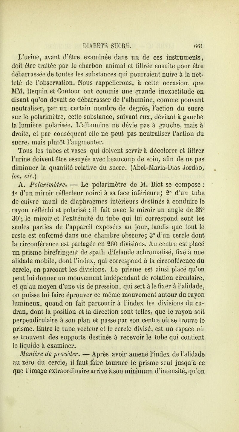 L'urine, avant d'être examinée dans un de ces instruments, doit être traitée par le charbon animal et filtrée ensuite pour être débarrassée de toutes les substances qui pourraient nuire à la net- teté de l'observation. Nous rappellerons, à cette occasion, que MM. Requin et Contour ont commis une grande inexactitude en disant qu'on devait se débarrasser de l'albumine, comme pouvant neutraliser, par un certain nombre de degrés, Faction du sucre sur le polarimètre, cette substance, suivant eux, déviant à gauche la lumière polarisée. L'albumine ne dévie pas à gauche, mais à droite, et par conséquent elle ne peut pas neutraliser Faction du sucre, mais plutôt l'augmenter. Tous les tubes et vases qui doivent servir à décolorer et filtrer Furine doivent être essuyés avec beaucoup de soin, afin de ne pas diminuer la quantité relative du sucre. (Âbei-Maria-Dias Jordâo, loc. cit.) A. Polarimètre. — Le polarimètre de M. Biot se compose : lo d'un miroir réflecteur noirci à sa face inférieure; 2° d'un tube de cuivre muni de diaphragmes intérieurs destinés à conduire le rayon réfléchi et polarisé : il fait avec le miroir un angle de 35° 30'; le miroir et l'extrémité du tube qui lui correspond sont les seules parties de l'appareil exposées au jour, tandis que tout le reste est enfermé dans une chambre obscure; 3° d'un cercle dont la circonférence est partagée en 260 divisions. Au centre est placé un prisme biréfringent de spath d'Islande achromatisé, fixé à une alidade mobile, dont l'index, qui correspond à la circonférence du cercle, en parcourt les divisions. Le prisme est ainsi placé qu'on peut lui donner un mouvement indépendant de rotation circulaire, et qu'au moyen d'une vis de pression, qui sert aie fixer à l'alidade, on puisse lui faire éprouver ce même mouvement autour du rayon lumineux, quand on fait parcourir à l'index les divisions du ca- dran, dont la position et la direction sont telles, que le rayon soit perpendiculaire à son plan et passe par son centre où se trouve le prisme. Entre le tube vecteur et le cercle divisé, est un espace où se trouvent des supports destinés à recevoir le tube qui contient le liquide à examiner. Manière de procéder. — Après avoir amené l'index de Falidade au zéro du cercle, il faut faire tourner le prisme seul jusqu'à ce que l'image extraordinaire arrive à son minimum d'intensité, qu'on