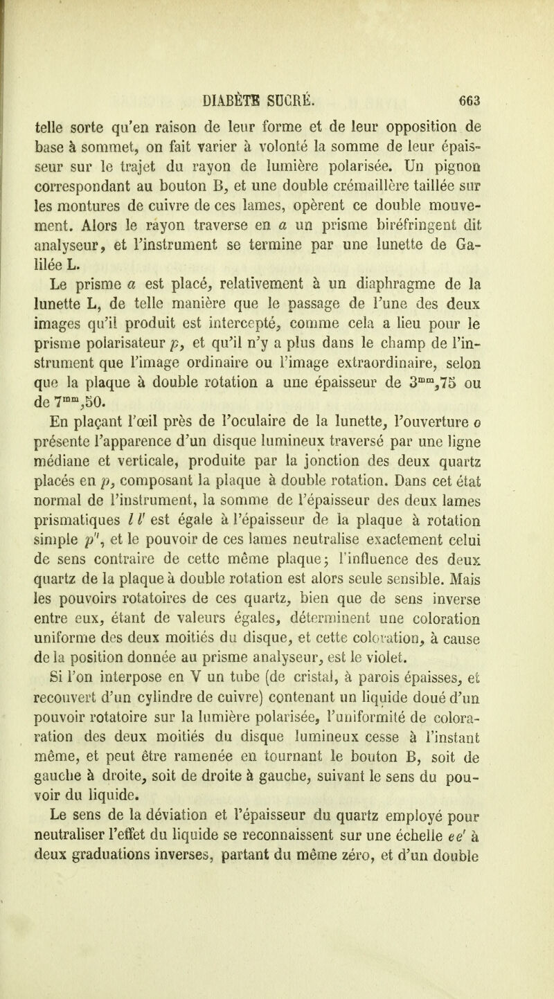 telle sorte qu'en raison de leur forme et de leur opposition de base à sommet, on fait varier à volonté la somme de leur épais- seur sur le trajet du rayon de lumière polarisée. Un pignon correspondant au bouton B, et une double crémaillère taillée sur les montures de cuivre de ces lames, opèrent ce double mouve- ment. Alors le rayon traverse en a un prisme biréfringent dit analyseur, et l'instrument se termine par une lunette de Ga- lilée L. Le prisme a est placé, relativement à un diaphragme de la lunette L, de telle manière que le passage de Tune des deux images qu'il produit est intercepté, comme cela a lieu pour le prisme polarisateur p> et qu'il n'y a plus dans le champ de l'in- strument que l'image ordinaire ou l'image extraordinaire, selon que la plaque à double rotation a une épaisseur de 3mm,75 ou de 7mm,50. En plaçant l'œil près de l'oculaire de la lunette, l'ouverture o présente l'apparence d'un disque lumineux traversé par une ligne médiane et verticale, produite par la jonction des deux quartz placés en p, composant la plaque à double rotation. Dans cet état normal de l'instrument, la somme de l'épaisseur des deux lames prismatiques / V est égale à l'épaisseur de la plaque à rotation simple p\ et le pouvoir de ces lames neutralise exactement celui de sens contraire de cette même plaque ; l'influence des deux quartz de la plaque à double rotation est alors seule sensible. Mais les pouvoirs rotatoires de ces quartz, bien que de sens inverse entre eux, étant de valeurs égales, déterminent une coloration uniforme des deux moitiés du disque, et cette coloration, à cause de la position donnée au prisme analyseur, est le violet. Si Ton interpose en V un tube (de cristal, à parois épaisses, et recouvert d'un cylindre de cuivre) contenant un liquide doué d'un pouvoir rotatoire sur la lumière polarisée, l'uniformité de colora- ration des deux moitiés du disque lumineux cesse à l'instant même, et peut être ramenée en tournant le bouton B, soit de gauche à droite, soit de droite à gauche, suivant le sens du pou- voir du liquide. Le sens de la déviation et l'épaisseur du quartz employé pour neutraliser l'effet du liquide se reconnaissent sur une échelle ee' à deux graduations inverses, partant du même zéro, et d'un double