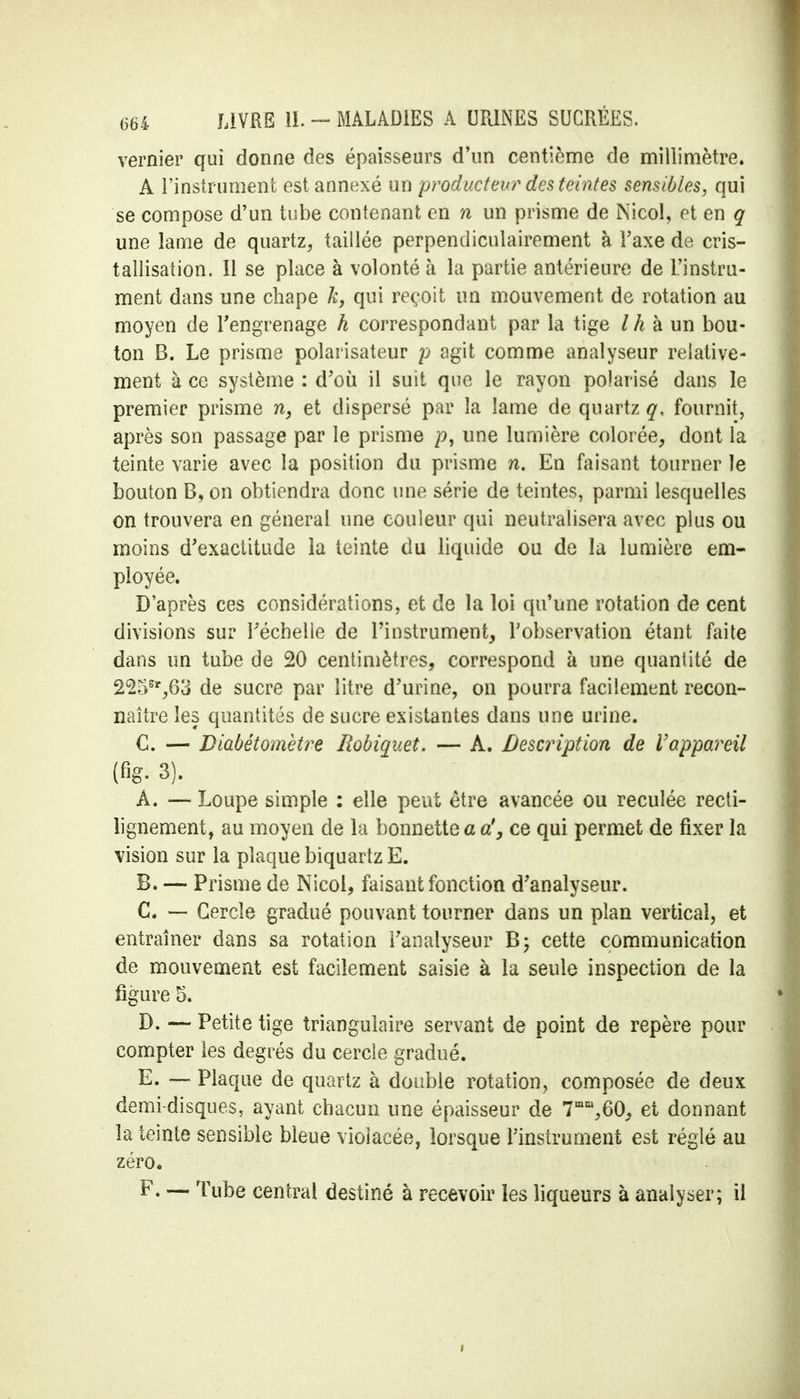 vernier qui donne des épaisseurs d'un centième de millimètre. A l'instrument est annexé un producteur des teintes sensibles, qui se compose d'un tube contenant en n un prisme de Nicol, et en g une lame de quartz, taillée perpendiculairement à Taxe de cris- tallisation. Il se place à volonté à la partie antérieure de l'instru- ment dans une chape k, qui reçoit un mouvement de rotation au moyen de l'engrenage h correspondant par la tige / h à un bou- ton B. Le prisme polarisateur p agit comme analyseur relative- ment à ce système : d'où il suit que le rayon polarisé dans le premier prisme n, et dispersé par la lame de quartz q, fournit, après son passage par le prisme une lumière colorée, dont la teinte varie avec la position du prisme n. En faisant tourner îe bouton B, on obtiendra donc une série de teintes, parmi lesquelles on trouvera en général une couleur qui neutralisera avec plus ou moins d'exactitude la teinte du liquide ou de la lumière em- ployée. D'après ces considérations, et de la loi qu'une rotation de cent divisions sur l'échelle de l'instrument, l'observation étant faite dans un tube de 20 centimètres, correspond à une quantité de 225Sr,63 de sucre par litre d'urine, on pourra facilement recon- naître les quantités de sucre existantes dans une urine. C. — Diabétomètre Robiquet. — A. Description de Vappareil (fig. 3). A. — Loupe simple : elle peut être avancée ou reculée recti- lignement, au moyen de la bonnette a a', ce qui permet de fixer la vision sur la plaque biquartz E. B. — Prisme de Nicol, faisant fonction d'analyseur. C. — Cercle gradué pouvant tourner dans un plan vertical, et entraîner dans sa rotation l'analyseur cette communication de mouvement est facilement saisie à la seule inspection de la figure 5. D. — Petite tige triangulaire servant de point de repère pour compter les degrés du cercle gradué. E. — Plaque de quartz à double rotation, composée de deux demi-disques, ayant chacun une épaisseur de 7mm,60, et donnant la teinte sensible bleue violacée, lorsque l'instrument est réglé au zéro. F. — Tube central destiné à recevoir les liqueurs à analyser; il