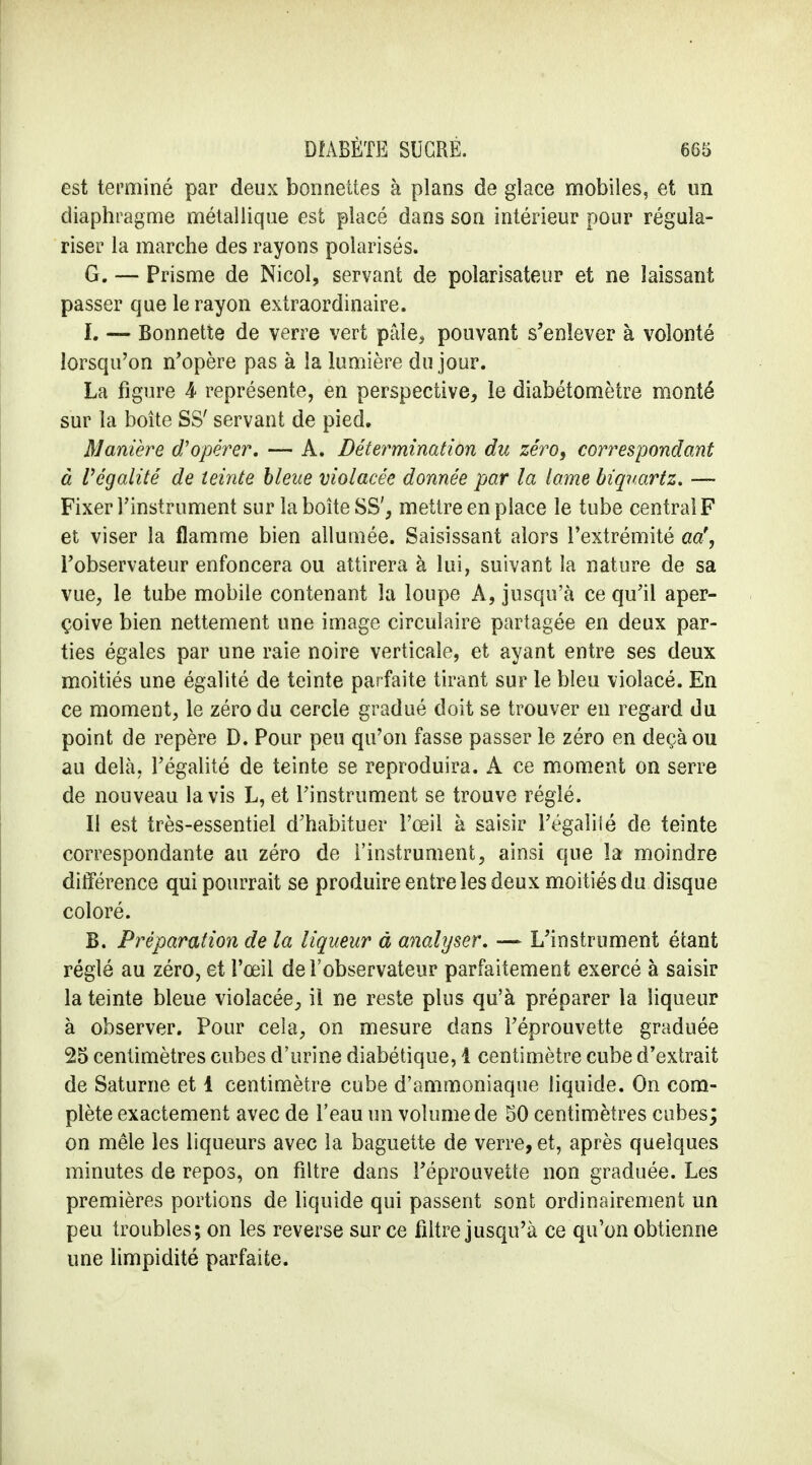 est terminé par deux bonnettes à plans de glace mobiles, et un diaphragme métallique est placé dans son intérieur pour régula- riser la marche des rayons polarisés. G. — Prisme de Nicol, servant de polarisateur et ne laissant passer que le rayon extraordinaire. L — Bonnette de verre vert pâle, pouvant s'enlever à volonté lorsqu'on n'opère pas à la lumière du jour. La figure 4 représente, en perspective, le diabétomètre monté sur la boîte SS' servant de pied. Manière d'opérer, — A. Détermination du zéro, correspondant à l'égalité de teinte bleue violacée donnée par la lame biqnartz. — Fixer l'instrument sur la boîte SS', mettre en place le tube central F et viser la flamme bien allumée. Saisissant alors l'extrémité aa', l'observateur enfoncera ou attirera à lui, suivant la nature de sa vue, le tube mobile contenant la loupe A, jusqu'à ce qu'il aper- çoive bien nettement une image circulaire partagée en deux par- ties égales par une raie noire verticale, et ayant entre ses deux moitiés une égalité de teinte parfaite tirant sur le bleu violacé. En ce moment, le zéro du cercle gradué doit se trouver en regard du point de repère D. Pour peu qu'on fasse passer le zéro en deçà ou au delà, l'égalité de teinte se reproduira. A ce moment on serre de nouveau lavis L, et l'instrument se trouve réglé. Il est très-essentiel d'habituer l'œil à saisir l'égaîiié de teinte correspondante au zéro de l'instrument, ainsi que la moindre différence qui pourrait se produire entre les deux moitiés du disque coloré. B. Préparation de la liqueur à analyser, — L'instrument étant réglé au zéro, et l'œil de l'observateur parfaitement exercé à saisir la teinte bleue violacée, il ne reste plus qu'à préparer la liqueur à observer. Pour cela, on mesure dans l'éprouvette graduée 25 centimètres cubes d'urine diabétique, 1 centimètre cube d'extrait de Saturne et 1 centimètre cube d'ammoniaque liquide. On com- plète exactement avec de l'eau un volume de 50 centimètres cubes; on mêle les liqueurs avec la baguette de verre, et, après quelques minutes de repos, on filtre dans l'éprouvette non graduée. Les premières portions de liquide qui passent sont ordinairement un peu troubles; on les reverse sur ce filtre jusqu'à ce qu'on obtienne une limpidité parfaite.