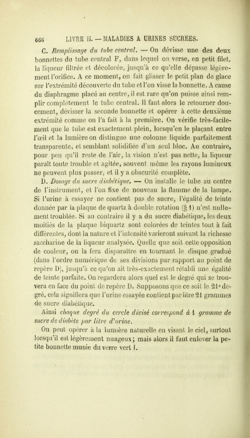 C. Remplissage du tube central, — On dévisse une des deux bonnettes du tube central F, dans lequel on verse, en petit .filet, la liqueur filtrée et décolorée, jusqu'à ce qu'elle dépasse légère- ment l'orifice. A ce moment, on fait glisser le petit plan de glace sur l'extrémité découverte du tube et Ton visse la bonnette. A cause du diaphragme placé au centre, il est rare qu'on puisse ainsi rem- plir complètement le tube central. Il faut alors le retourner dou- cement, dévisser la seconde bonnette et opérer à cette deuxième extrémité comme on Ta fait à la première. On vérifie très-facile- ment que le tube est exactement plein, lorsqu'en le plaçant entre l'œil et la lumière on distingue une colonne liquide parfaitement transparente, et semblant solidifiée d'un seul bloc. Au contraire, pour peu qu'il reste de l'air, la vision n'est pas nette, la liqueur paraît toute trouble et agitée, souvent même les rayons lumineux ne peuvent plus passer, et il y a obscurité complète. D. Dosage du sucre diabétique. — On installe le tube au centre de l'instrument, et Ton fixe de nouveau la flamme de la lampe. Si l'urine à essayer ne contient pas de sucre, l'égalité de teinte donnée par la plaque de quartz à double rotation (§ 1) n'est nulle- ment troublée. Si au contraire il y a du sucre diabétique, les deux moitiés de la plaque biquartz sont colorées de teintes tout à fait différentes, dont la nature et l'intensité varieront suivant la richesse saccharine de la liqueur analysée. Quelle que soit cette opposition de couleur, on la fera disparaître en tournant le disque gradué (dans l'ordre numérique de ses divisions par rapport au point de repère D), jusqu'à ce qu'on ait très-exactement rétabli une égalité de teinte parfaite. On regardera alors quel est le degré qui se trou- vera en face du point de repère D. Supposons que ce soit le 21e de- gré, cela signifiera que l'urine essayée contient par litre 21 grammes de sucre diabétique. Ainsi chaque degré du cercle divisé correspond à 1 gramme de sucre de diabète par litre d1 urine. On peut opérer à la lumière naturelle en visant le ciel, surtout lorsqu'il est légèrement nuageux; mais alors il faut enlever la pe- tite bonnette munie du verre vert t.