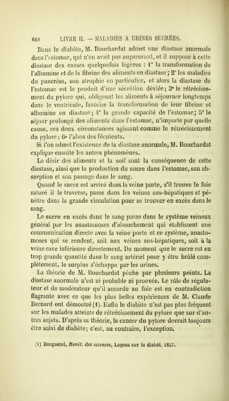 Dans le diabète, M. Bouchardat admet une diastase anormale dans l'estomac, qui n'en avait pas auparavant, et il suppose à cette diastase des causes quelquefois légères : 1° la transformation de l'albumine et de la fibrine des aliments en diastase ; 2° les maladies du pancréas, son atrophie en particulier, et alors la diastase de l'estomac est le produit d'une sécrétion déviée; 3° le rétrécisse- ment du pylore qui, obligeant les aliments à séjourner longtemps dans le ventricule, favorise la transformation de leur fibrine et albumine en diastase; 4° la grande capacité de l'estomac; 5° le séjour prolongé des aliments dans l'estomac, n'importe par quelle cause, ces deux circonstances agissant comme le rétrécissement du pylore ; 6° l'abus des féculents. Si Ton admet l'existence de la diastase anormale, M. Bouchardat explique ensuite les autres phénomènes. Le désir des aliments et la soif sont la conséquence de cette diastase, ainsi que la production du sucre dans l'estomac, son ab- sorption et son passage dans le sang. Quand le sucre est arrivé dans la veine porte, s'il trouve le foie saturé il le traverse, passe dans les veines sus-hépatiques et pé- nètre dans la grande circulation pour se trouver en excès dans le sang. Le sucre en excès dans le sang passe dans le système veineux général par les anastomoses d'abouchement qui établissent une communication directe avec la veine porte et ce système, anasto- moses qui se rendent, soit aux veines sus-hépatiques, soit à la veine cave inférieure directement. Du moment que le sucre est en trop grande quantité dans le sang artériel pour y être brûlé com- plètement, le surplus s'échappe par les urines. La théorie de M. Bouchardat pèche par plusieurs points. La diastase anormale n'est ni probable ni prouvée. Le rôle de régula- teur et de modérateur qu'il accorde au foie est en contradiction flagrante avec ce que les plus belles expériences de M. Claude Bernard ont démontré (l). Enfin le diabète n'est pas plus fréquent sur les malades atteints de rétrécissement du pylore que sur d'au- tres sujets. D'après sa théorie, le cancer du pylore devrait toujours être suivi de diabète; c'est, au contraire, l'exception. (i) Becquerel, Monit. des sciences, Leçons sur le diabèt. 1857.