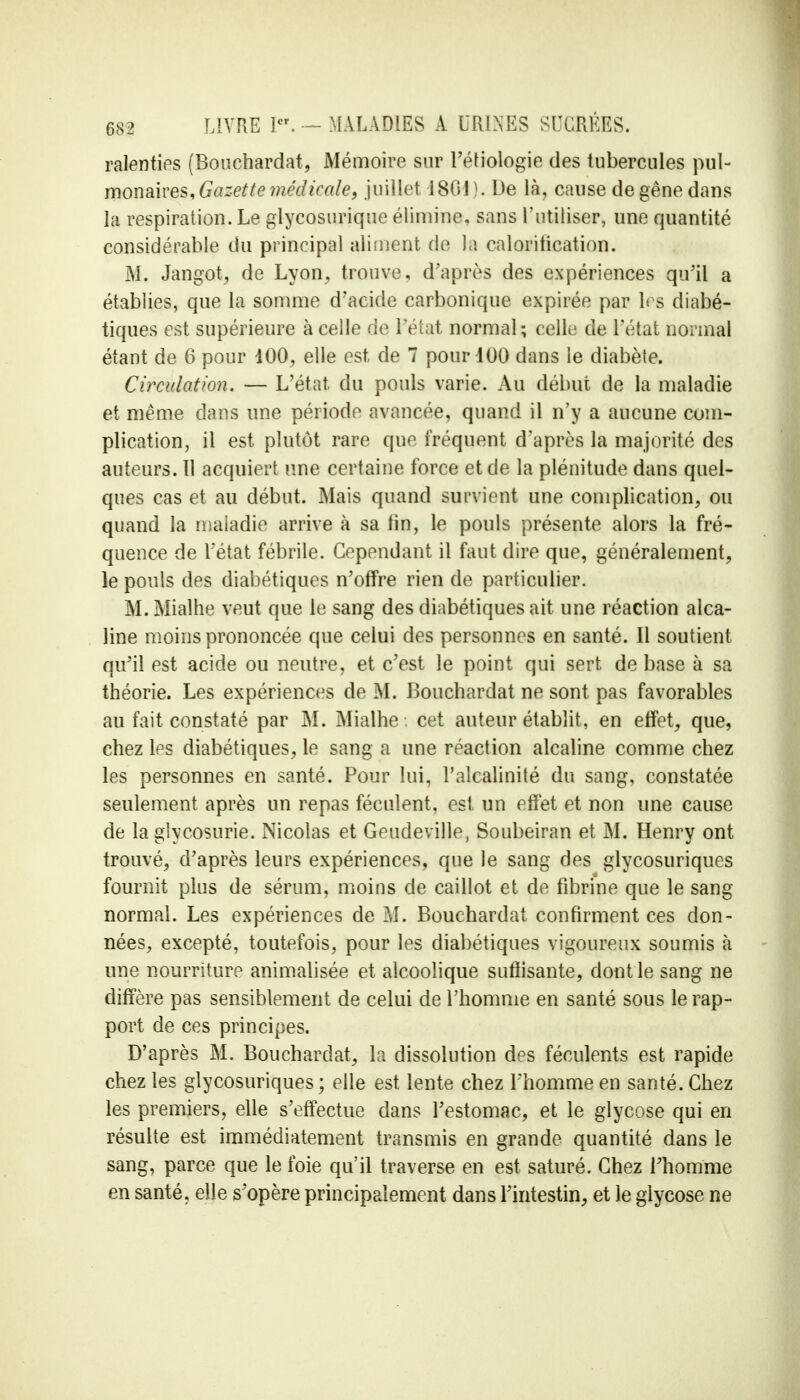 ralenties (Bouchardat, Mémoire sur l'éfiologie des tubercules pul- monaires, Gazette médicale, juillet 1864). De là, cause de gêne dans la respiration. Le glycosurique élimine, sans l'utiliser, une quantité considérable du principal aliment de la caloritication. M. Jangot, de Lyon, trouve, d'après des expériences qu'il a établies, que la somme d'acide carbonique expirée par 1rs diabé- tiques est supérieure à celle de l'état normal; celle de l'état normal étant de 6 pour 400, elle est, de 7 pour 400 dans le diabète. Circulation. — L'état, du pouls varie. Au début de la maladie et même dans une période avancée, quand il n'y a aucune com- plication, il est plutôt rare que fréquent d'après la majorité des auteurs. Il acquiert une certaine force et de la plénitude dans quel- ques cas et au début. Mais quand survient une complication, ou quand la maladie arrive à sa fin, le pouls présente alors la fré- quence de l'état fébrile. Cependant il faut dire que, généralement, le pouls des diabétiques n'offre rien de particulier. M. Mialhe veut que le sang des diabétiques ait une réaction alca- line moins prononcée que celui des personnes en santé. Il soutient qu'il est acide ou neutre, et c'est le point qui sert de base à sa théorie. Les expériences de M. Bouchardat ne sont pas favorables au fait constaté par M. Mialhe ; cet auteur établit, en effet, que, chez les diabétiques, le sang a une réaction alcaline comme chez les personnes en santé. Pour lui, l'alcalinité du sang, constatée seulement après un repas féculent, est un effet et non une cause de la glycosurie. Nicolas et Geudeville, Soubeiran et M. Henry ont trouvé, d'après leurs expériences, que le sang des glycosuriques fournit plus de sérum, moins de caillot et de fibrine que le sang normal. Les expériences de M. Bouchardat confirment ces don- nées, excepté, toutefois, pour les diabétiques vigoureux soumis à une nourriture animalisée et alcoolique suffisante, dont le sang ne diffère pas sensiblement de celui de l'homme en santé sous le rap- port de ces principes. D'après M. Bouchardat, la dissolution des féculents est rapide chez les glycosuriques; elle est lente chez l'homme en santé. Chez les premiers, elle s'effectue dans l'estomac, et le glycose qui en résulte est immédiatement transmis en grande quantité dans le sang, parce que le foie qu'il traverse en est saturé. Chez l'homme en santé, elle s'opère principalement dans l'intestin, et le glycose ne