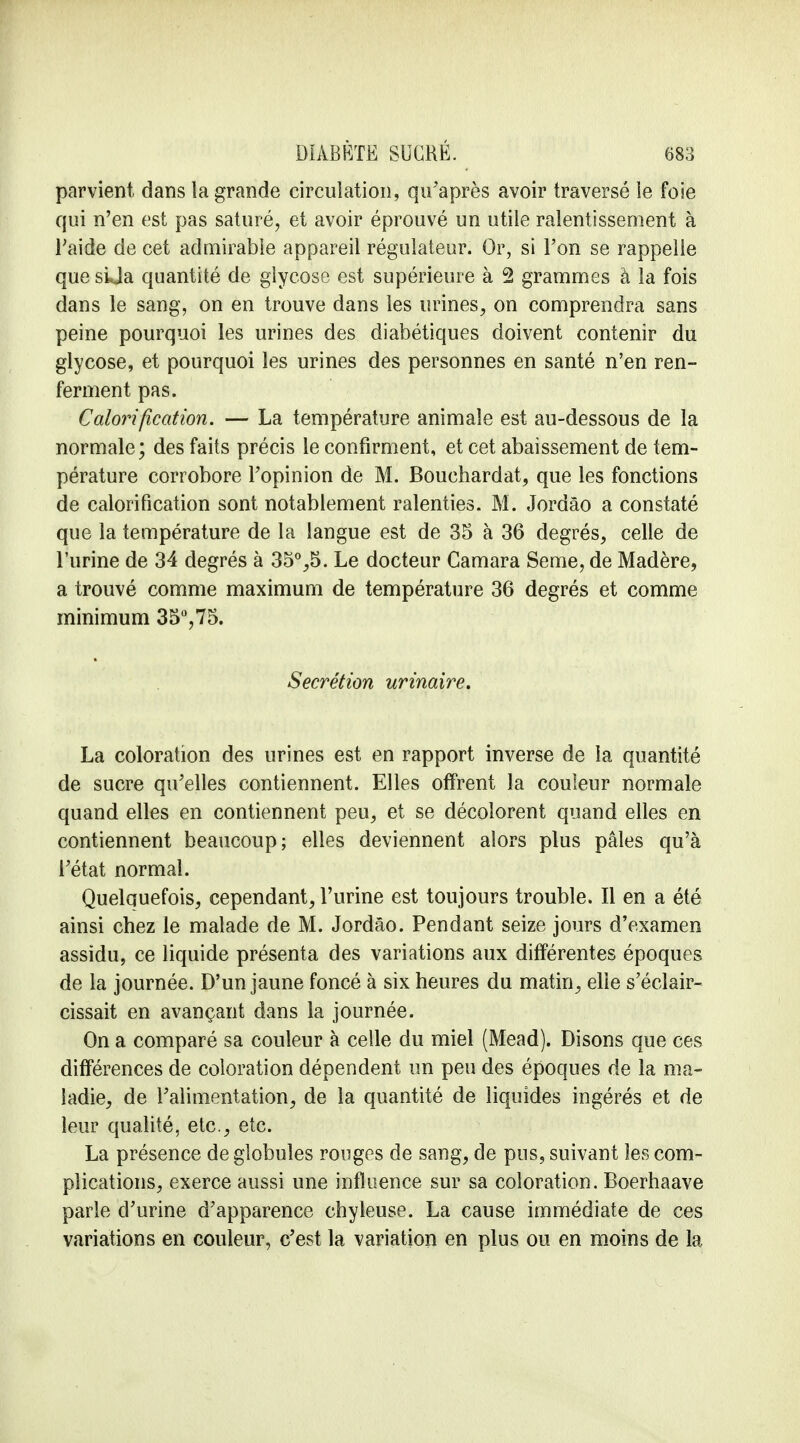 parvient dans la grande circulation, qu'après avoir traversé le foie qui n'en est pas saturé, et avoir éprouvé un utile ralentissement à l'aide de cet admirable appareil régulateur. Or, si l'on se rappelle que sUa quantité de glycose est supérieure à 2 grammes à la fois dans le sang, on en trouve dans les urines, on comprendra sans peine pourquoi les urines des diabétiques doivent contenir du glycose, et pourquoi les urines des personnes en santé n'en ren- ferment pas. Calorification. — La température animale est au-dessous de la normale; des faits précis le confirment, et cet abaissement de tem- pérature corrobore l'opinion de M. Bouchardat, que les fonctions de calorification sont notablement ralenties. M. Jordâo a constaté que la température de la langue est de 35 à 36 degrés, celle de l'urine de 34 degrés à 35°,5. Le docteur Camara Seme, de Madère, a trouvé comme maximum de température 36 degrés et comme minimum 35°,75. Sécrétion urinaire. La coloration des urines est en rapport inverse de la quantité de sucre qu'elles contiennent. Elles offrent la couleur normale quand elles en contiennent peu, et se décolorent quand elles en contiennent beaucoup; elles deviennent alors plus pâles qu'à l'état normal. Quelquefois, cependant, l'urine est toujours trouble. Il en a été ainsi chez le malade de M. Jordâo. Pendant seize jours d'examen assidu, ce liquide présenta des variations aux différentes époques de la journée. D'un jaune foncé à six heures du matin, elle s'éclair- cissait en avançant dans la journée. On a comparé sa couleur à celle du miel (Mead). Disons que ces différences de coloration dépendent un peu des époques de la ma- ladie, de l'alimentation, de la quantité de liquides ingérés et de leur qualité, etc., etc. La présence de globules rouges de sang, de pus, suivant les com- plications, exerce aussi une influence sur sa coloration. Boerhaave parle d'urine d'apparence chyleuse. La cause immédiate de ces variations en couleur, c'est la variation en plus ou en moins de la