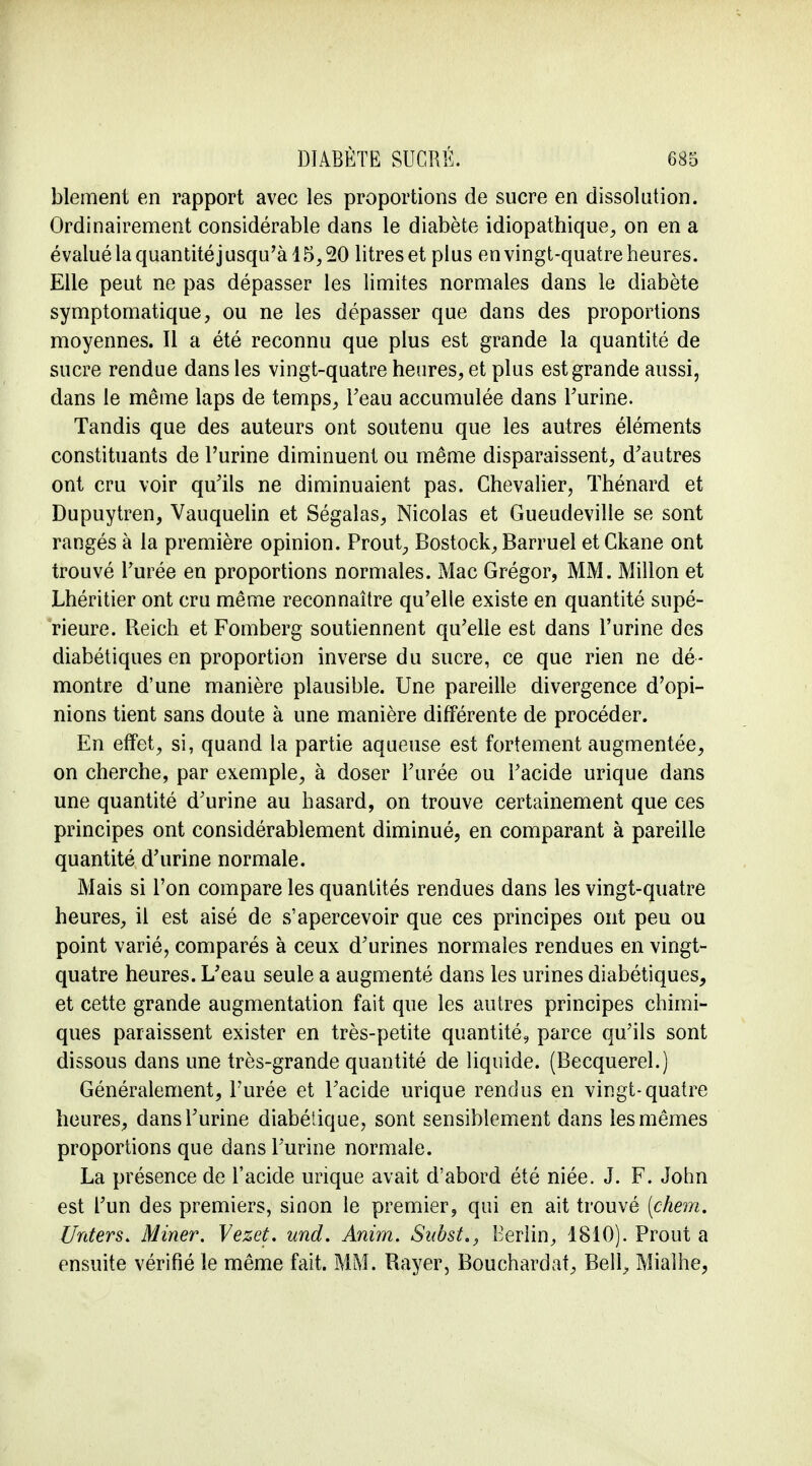 blement en rapport avec les proportions de sucre en dissolution. Ordinairement considérable dans le diabète idiopathique, on en a évalué la quantité j usqu'à 15,20 litres et plus en vingt-quatre heures. Elle peut ne pas dépasser les limites normales dans le diabète symptomatique, ou ne les dépasser que dans des proportions moyennes. Il a été reconnu que plus est grande la quantité de sucre rendue dans les vingt-quatre heures, et plus est grande aussi, dans le même laps de temps, l'eau accumulée dans l'urine. Tandis que des auteurs ont soutenu que les autres éléments constituants de l'urine diminuent ou même disparaissent, d'autres ont cru voir qu'ils ne diminuaient pas. Chevalier, Thénard et Dupuytren, Vauquelin et Ségalas, Nicolas et Gueudeville se sont rangés à la première opinion. Prout, Bostock, Barruel etCkane ont trouvé l'urée en proportions normales. Mac Grégor, MM. Millon et Lhéritier ont cru même reconnaître qu'elle existe en quantité supé- rieure. Reich et Fomberg soutiennent qu'elle est dans l'urine des diabétiques en proportion inverse du sucre, ce que rien ne dé- montre d'une manière plausible. Une pareille divergence d'opi- nions tient sans doute à une manière différente de procéder. En effet, si, quand la partie aqueuse est fortement augmentée, on cherche, par exemple, à doser l'urée ou l'acide urique dans une quantité d'urine au hasard, on trouve certainement que ces principes ont considérablement diminué, en comparant à pareille quantité d'urine normale. Mais si l'on compare les quantités rendues dans les vingt-quatre heures, il est aisé de s'apercevoir que ces principes ont peu ou point varié, comparés à ceux d'urines normales rendues en vingt- quatre heures. L'eau seule a augmenté dans les urines diabétiques, et cette grande augmentation fait que les autres principes chimi- ques paraissent exister en très-petite quantité, parce qu'ils sont dissous dans une très-grande quantité de liquide. (Becquerel.) Généralement, l'urée et l'acide urique rendus en vingt-quatre heures, dans l'urine diabétique, sont sensiblement dans les mêmes proportions que dans l'urine normale. La présence de l'acide urique avait d'abord été niée. J. F. John est l'un des premiers, sinon le premier, qui en ait trouvé (chem. Unters* Miner. Vezeè. und. Anim. Subst., Berlin, 1810). Prout a ensuite vérifié le même fait. MM. Rayer, Bouchardat, Bell, Mialhe,