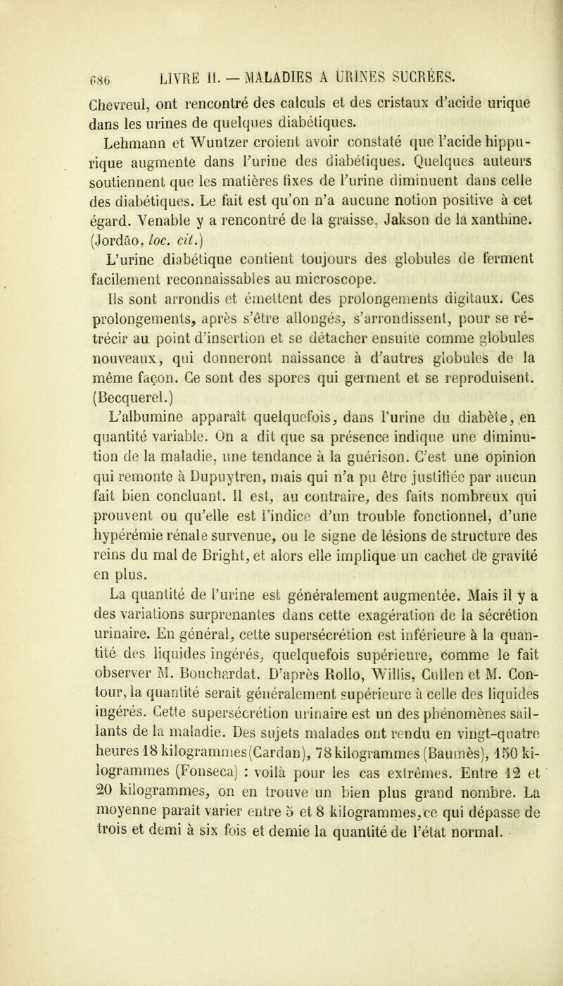 Chevreul, ont rencontré des calculs et des cristaux d'acide urique dans les urines de quelques diabétiques. Lehmann et Wuntzer croient avoir constaté que l'acide hippu- rique augmente dans l'urine des diabétiques. Quelques auteurs soutiennent que les matières fixes de l'urine diminuent dans celle des diabétiques. Le fait est qu'on n'a aucune notion positive à cet égard. Venable y a rencontré de la graisse. Jakson de la xanthine. (Jordâo, loc. cit.) L'urine diabétique contient toujours des globules de ferment facilement reconnaissables au microscope. Ils sont arrondis et émettent des prolongements digitaux. Ces prolongements, après s'être allongés, s'arrondissent, pour se ré- trécir au point d'insertion et se détacher ensuite comme globules nouveaux, qui donneront naissance à d'autres globules de la même façon. Ce sont des spores qui germent et se reproduisent. (Becquerel.) L'albumine apparaît quelquefois, dans l'urine du diabète, en quantité variable. On a dit que sa présence indique une diminu- tion de la maladie, une tendance à la guérison. C'est une opinion qui remonte à Dupuytren, mais qui n'a pu être justifiée par aucun fait bien concluant. Il est, au contraire, des faits nombreux qui prouvent ou qu'elle est i'indice d'un trouble fonctionnel, d'une hypérémie rénale survenue, ou le signe de lésions de structure des reins du mal de Bright, et alors elle implique un cachet de gravité en plus. La quantité de l'urine est généralement augmentée. Mais il y a des variations surprenantes dans cette exagération de la sécrétion urinaire. En général, cette supersécrétion est inférieure à la quan- tité des liquides ingérés, quelquefois supérieure, comme le fait observer M. Bouchardat. D'après Rollo, Willis, Cullen et M. Con- tour, la quantité serait généralement supérieure à celle des liquides ingérés. Cette supersécrétion urinaire est un des phénomènes sail- lants de la maladie. Des sujets malades ont rendu en vingt-quatre heures 18 kilogrammes (Cardan), 78 kilogrammes (Baumès), 150 ki- logrammes (Fonseca) : voilà pour les cas extrêmes. Entre 12 et 20 kilogrammes, on en trouve un bien plus grand nombre. La moyenne paraît varier entre 5 et 8 kilogrammes, ce qui dépasse de trois et demi à six fois et demie la quantité de l'état normal.