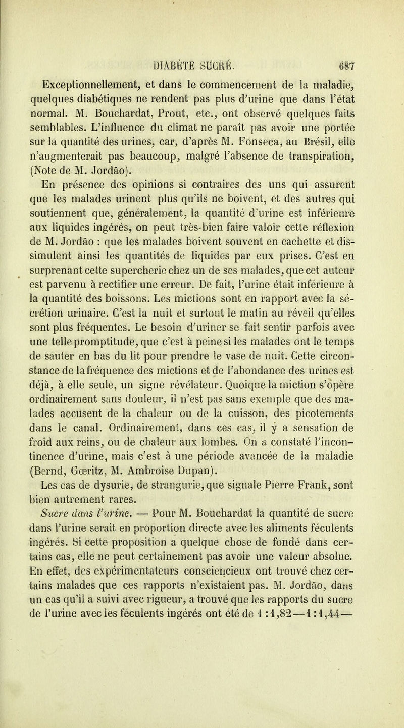 Exceptionnellement, et dans le commencement de ia maladie, quelques diabétiques ne rendent pas plus d'urine que dans l'état normal. M. Bouchardat, Prout, etc., ont observé quelques faits semblables. L'influence du climat ne paraît pas avoir une portée sur la quantité des urines, car, d'après M. Fonseca, au Brésil, elle n'augmenterait pas beaucoup, malgré l'absence de transpiration, (Note de M. Jordâo). En présence des opinions si contraires des uns qui assurent que les malades urinent plus qu'ils ne boivent, et des autres qui soutiennent que, généralement, la quantité d'urine est inférieure aux liquides ingérés, on peut très-bien faire valoir cette réflexion de M. Jordâo : que les malades boivent souvent en cachette et dis- simulent ainsi les quantités de liquides par eux prises. C'est en surprenant cette supercherie chez un de ses malades, que cet auteur est parvenu à rectifier une erreur. De fait, l'urine était inférieure à la quantité des boissons. Les mictions sont en rapport avec la sé- crétion urinaire. C'est la nuit et surtout le matin au réveil qu'elles sont plus fréquentes. Le besoin d'uriner se fait sentir parfois avec une telle promptitude, que c'est à peine si les malades ont le temps de sauter en bas du lit pour prendre le vase de nuit. Cette circon- stance de la fréquence des mictions et de l'abondance des urines est déjà, à elle seule, un signe révélateur. Quoique la miction s'opère ordinairement sans douleur, il n'est pas sans exemple que des ma- lades accusent de la chaleur ou de la cuisson, des picotements dans le canal. Ordinairement, dans ces cas, il y a sensation de froid aux reins, ou de chaleur aux lombes. On a constaté l'incon- tinence d'urine, mais c'est à une période avancée de la maladie (Bcrnd, Gœritz, M. Ambroise Dupan). Les cas de dysurie, de strangurie,que signale Pierre Frank, sont bien autrement rares. Sucre dans Vurine. — Pour M. Bouchardat la quantité de sucre dans l'urine serait en proportion directe avec les aliments féculents ingérés. Si cette proposition a quelque chose de fondé dans cer- tains cas, elle ne peut certainement pas avoir une valeur absolue. En effet, des expérimentateurs consciencieux ont trouvé chez cer- tains malades que ces rapports n'existaient pas. M. Jordâo, dans un cas qu'il a suivi avec rigueur, a trouvé que les rapports du sucre de l'urine avec les féculents ingérés ont été de 1:1,8°2—1:1,44—