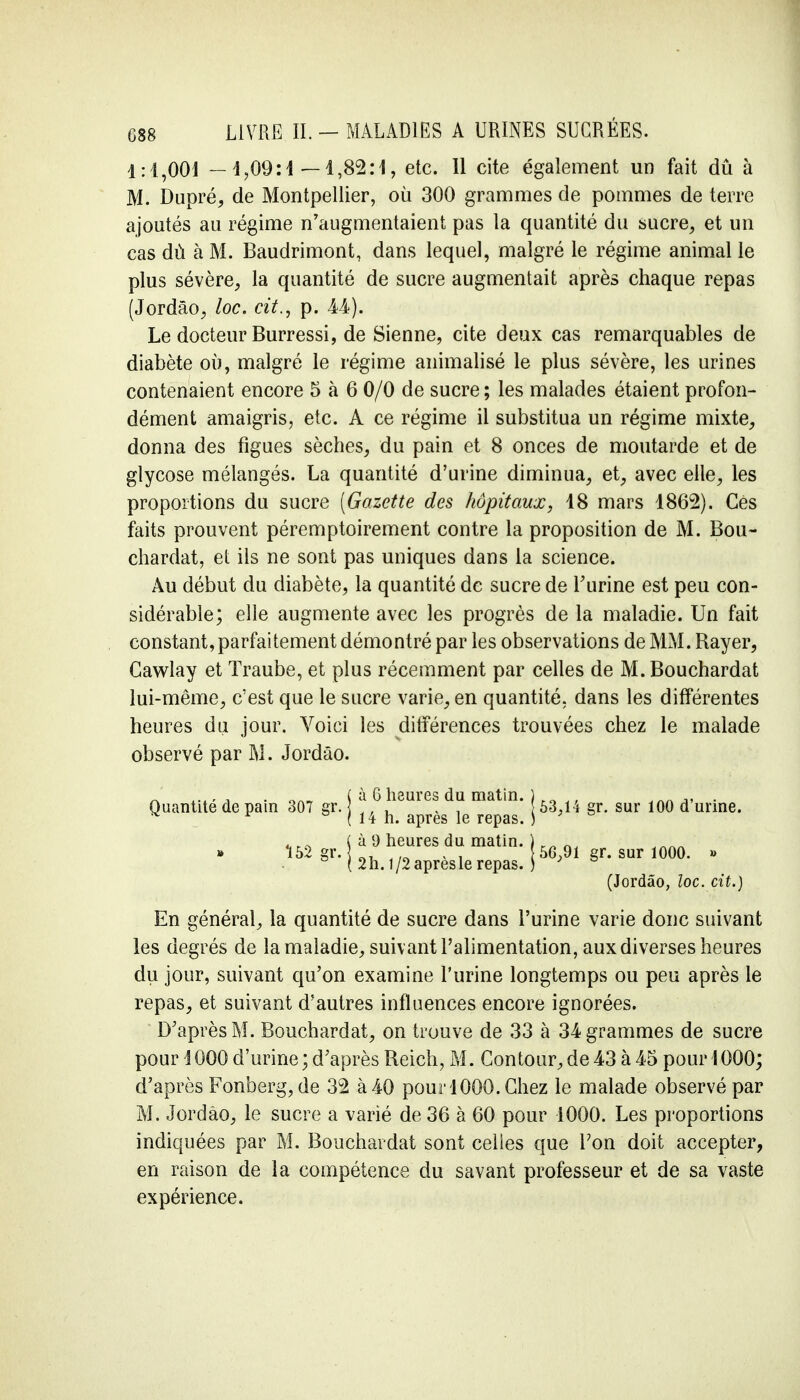 1:4,001 — 4,09:4 —4,82:1, etc. 11 cite également un fait dû à M. Dupré, de Montpellier, où 300 grammes de pommes de terre ajoutés au régime n'augmentaient pas la quantité du sucre, et un cas dù à M. Baudrimont, dans lequel, malgré le régime animal le plus sévère, la quantité de sucre augmentait après chaque repas (Jordâo, loc. cit., p. M).. Le docteur Burressi, de Sienne, cite deux cas remarquables de diabète où, malgré le régime animalisé le plus sévère, les urines contenaient encore 5 h 6 0/0 de sucre ; les malades étaient profon- dément amaigris, etc. A ce régime il substitua un régime mixte, donna des figues sèches, du pain et 8 onces de moutarde et de glycose mélangés. La quantité d'urine diminua, et, avec elle, les proportions du sucre [Gazette des hôpitaux, 48 mars 4862). Cès faits prouvent péremptoirement contre la proposition de M. Bou- chardat, et ils ne sont pas uniques dans la science. Au début du diabète, la quantité de sucre de l'urine est peu con- sidérable; elle augmente avec les progrès de la maladie. Un fait constant, parfaitement démontré par les observations de MM. Rayer, Cawlay et ïraube, et plus récemment par celles de M. Bouchardat lui-même, c'est que le sucre varie, en quantité, dans les différentes heures du jour. Voici les différences trouvées chez le malade observé par M. Jordâo. En général, la quantité de sucre dans l'urine varie donc suivant les degrés de la maladie, suivant l'alimentation, aux diverses heures du jour, suivant qu'on examine l'urine longtemps ou peu après le repas, et suivant d'autres influences encore ignorées. D'après M. Bouchardat, on trouve de 33 à 34 grammes de sucre pour i 000 d'urine ; d'après Reich, M. Contour, de 43 à 45 pour 1000; d'après Fonberg, de 32 à 40 pour 4000. Chez le malade observé par M. Jordâo, le sucre a varié de 36 à 60 pour 1000. Les proportions indiquées par M. Bouchardat sont celles que Ton doit accepter, en raison de la compétence du savant professeur et de sa vaste expérience. Quantité de pain 307 gr. 152 gr. à G heures du matin. 14 h. après le repas, à 9 heures du matin. 2h. 1/2 après le repas. 63,14 gr. sur 100 d'urine. 56,91 gr. sur 1000. » (Jordâo, loc. cit.)