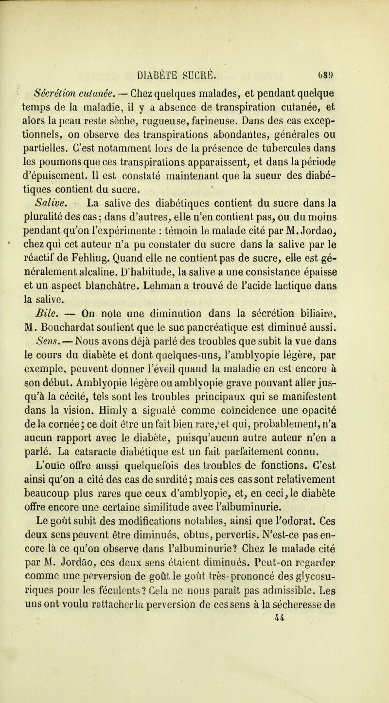 Sécrétion cutanée, — Chez quelques malades, et pendant quelque temps de la maladie, il y a absence de transpiration cutanée, et alors la peau reste sèche, rugueuse, farineuse. Dans des cas excep- tionnels, on observe des transpirations abondantes, générales ou partielles. C'est notamment lors de la présence de tubercules dans les poumons que ces transpirations apparaissent, et dans la période d'épuisement. Il est constaté maintenant que la sueur des diabé- tiques contient du sucre. Salive. - La salive des diabétiques contient du sucre dans la pluralité des cas ; dans d'autres, elle n'en contient pas, ou du moins pendant qu'on l'expérimente : témoin le malade cité par M. Jordao, chez qui cet auteur n'a pu constater du sucre dans la salive par le réactif de Fehling. Quand elle ne contient pas de sucre, elle est gé- néralement alcaline. D'habitude, la salive a une consistance épaisse et un aspect blanchâtre. Lehman a trouvé de l'acide lactique dans la salive. Bile. — On note une diminution dans la sécrétion biliaire. M. Bouchardat soutient que le suc pancréatique est diminué aussi. Sens. — Nous avons déjà parlé des troubles que subit la vue dans le cours du diabète et dont quelques-uns, l'ambiyopie légère, par exemple, peuvent donner l'éveil quand la maladie en est encore à son début. Amblyopie légère ou amblyopie grave pouvant aller jus- qu'à la cécité, tels sont les troubles principaux qui se manifestent dans la vision. Himly a signalé comme coïncidence une opacité de la cornée; ce doit être un fait bien rare, et qui, probablement, n'a aucun rapport avec le diabète, puisqu'aucun autre auteur n'en a parlé. La cataracte diabétique est un fait parfaitement connu. L'ouïe offre aussi quelquefois des troubles de fonctions. C'est ainsi qu'on a cité des cas de surdité; mais ces cas sont relativement beaucoup plus rares que ceux d'amblyopie, et, en ceci, le diabète offre encore une certaine similitude avec l'albuminurie. Le goût subit des modifications notables, ainsi que l'odorat. Ces deux sens peuvent être diminués, obtus, pervertis. N'est-ce pas en- core là ce qu'on observe dans l'albuminurie? Chez le malade cité par M. Jordâo, ces deux sens étaient diminués. Peut-on regarder comme une perversion de goût le goût très-prononcé des gîycosu- riques pour les féculents ? Cela ne nous paraît pas admissible. Les uns ont voulu rattacher la perversion de ces sens à la sécheresse de 44