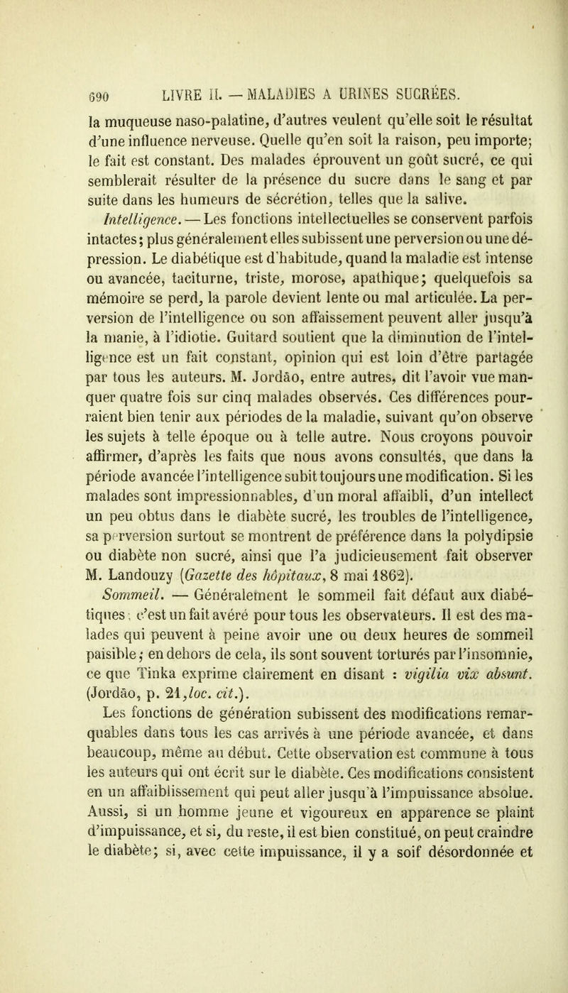 la muqueuse naso-palatine, d'autres veulent qu'elle soit le résultat d'une influence nerveuse. Quelle qu'en soit la raison, peu importe; le fait est constant. Des malades éprouvent un goût sucré, ce qui semblerait résulter de la présence du sucre dans le sang et par suite dans les humeurs de sécrétion, telles que la salive. Intelligence. — Les fonctions intellectuelles se conservent parfois intactes ; plus généralement elles subissent une perversion ou une dé- pression. Le diabétique est d'habitude, quand la maladie est intense ou avancée, taciturne, triste, morose, apathique; quelquefois sa mémoire se perd, la parole devient lente ou mal articulée. La per- version de l'intelligence ou son affaissement peuvent aller jusqu'à la manie, à l'idiotie. Guitard soutient que la diminution de l'intel- ligence est un fait constant, opinion qui est loin d'être partagée par tous les auteurs. M. Jordâo, entre autres, dit l'avoir vue man- quer quatre fois sur cinq malades observés. Ces différences pour- raient bien tenir aux périodes de la maladie, suivant qu'on observe les sujets à telle époque ou à telle autre. Nous croyons pouvoir affirmer, d'après les faits que nous avons consultés, que dans la période avancée l'intelligence subit toujours une modification. Si les malades sont impressionnables, d'un moral affaibli, d'un intellect un peu obtus dans le diabète sucré, les troubles de l'intelligence, sa perversion surtout se montrent de préférence dans la polydipsie ou diabète non sucré, ainsi que l'a judicieusement fait observer M. Landouzy [Gazette des hôpitaux, 8 mai 1862). Sommeil. — Généralement le sommeil fait défaut aux diabé- tiques, c'est un fait avéré pour tous les observateurs. Il est des ma- lades qui peuvent à peine avoir une ou deux heures de sommeil paisible,' en dehors de cela, ils sont souvent torturés par l'insomnie, ce que Tinka exprime clairement en disant : vigilia vix absunt. (Jordâo, p. 21,/oc. cit.). Les fonctions de génération subissent des modifications remar- quables dans tous les cas arrivés à une période avancée, et dans beaucoup, même au début. Cette observation est commune à tous les auteurs qui ont écrit sur le diabète. Ces modifications consistent en un affaiblissement qui peut aller jusqu'à l'impuissance absolue. Aussi, si un homme jeune et vigoureux en apparence se plaint d'impuissance, et si, du reste, il est bien constitué, on peut craindre le diabète; si, avec cette impuissance, il y a soif désordonnée et