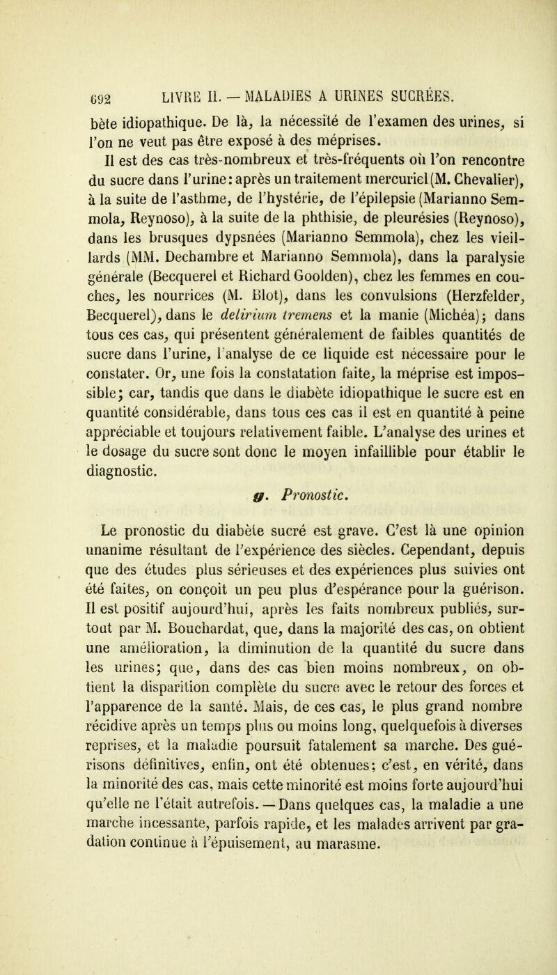 bète idiopathique. De là, la nécessité de l'examen des urines, si l'on ne veut pas être exposé à des méprises. Il est des cas très-nombreux et très-fréquents où Ton rencontre du sucre dans l'urine: après un traitement mercuriel(M. Chevalier), à la suite de l'asthme, de l'hystérie, de l'épilepsie (Marianno Sem- mola, Reynoso), à la suite de la phthisie, de pleurésies (Reynoso), dans les brusques dypsnées (Marianno Semmola), chez les vieil- lards (MM. Dechambre et Marianno Semmola), dans la paralysie générale (Becquerel et Richard Goolden), chez les femmes en cou- ches, les nourrices (M. Blot), dans les convulsions (Herzfelder, Becquerel), dans le deliriurn tremens et la manie (Michéa) ; dans tous ces cas, qui présentent généralement de faibles quantités de sucre dans l'urine, 1 analyse de ce liquide est nécessaire pour le constater. Or, une fois la constatation faite, la méprise est impos- sible; car, tandis que dans le diabète idiopathique le sucre est en quantité considérable, dans tous ces cas il est en quantité à peine appréciable et toujours relativement faible. L'analyse des urines et le dosage du sucre sont donc le moyen infaillible pour établir le diagnostic. g. Pronostic. Le pronostic du diabète sucré est grave. C'est là une opinion unanime résultant de l'expérience des siècles. Cependant, depuis que des études plus sérieuses et des expériences plus suivies ont été faites, on conçoit un peu plus d'espérance pour la guérison. Il est positif aujourd'hui, après les faits nombreux publiés, sur- tout par M. Bouchardat, que, dans la majorité des cas, on obtient une amélioration, la diminution de la quantité du sucre dans les urines; que, dans des cas bien moins nombreux, on ob- tient la disparition complète du sucre avec le retour des forces et l'apparence de la santé. Mais, de ces cas, le plus grand nombre récidive après un temps plus ou moins long, quelquefois à diverses reprises, et la maladie poursuit fatalement sa marche. Des gué- risons définitives, enfin, ont été obtenues; c'est, en vérité, dans la minorité des cas, mais cette minorité est moins forte aujourd'hui qu'elle ne l'était autrefois. — Dans quelques cas, la maladie a une marche incessante, parfois rapide, et les malades arrivent par gra- dation continue à l'épuisement, au marasme.