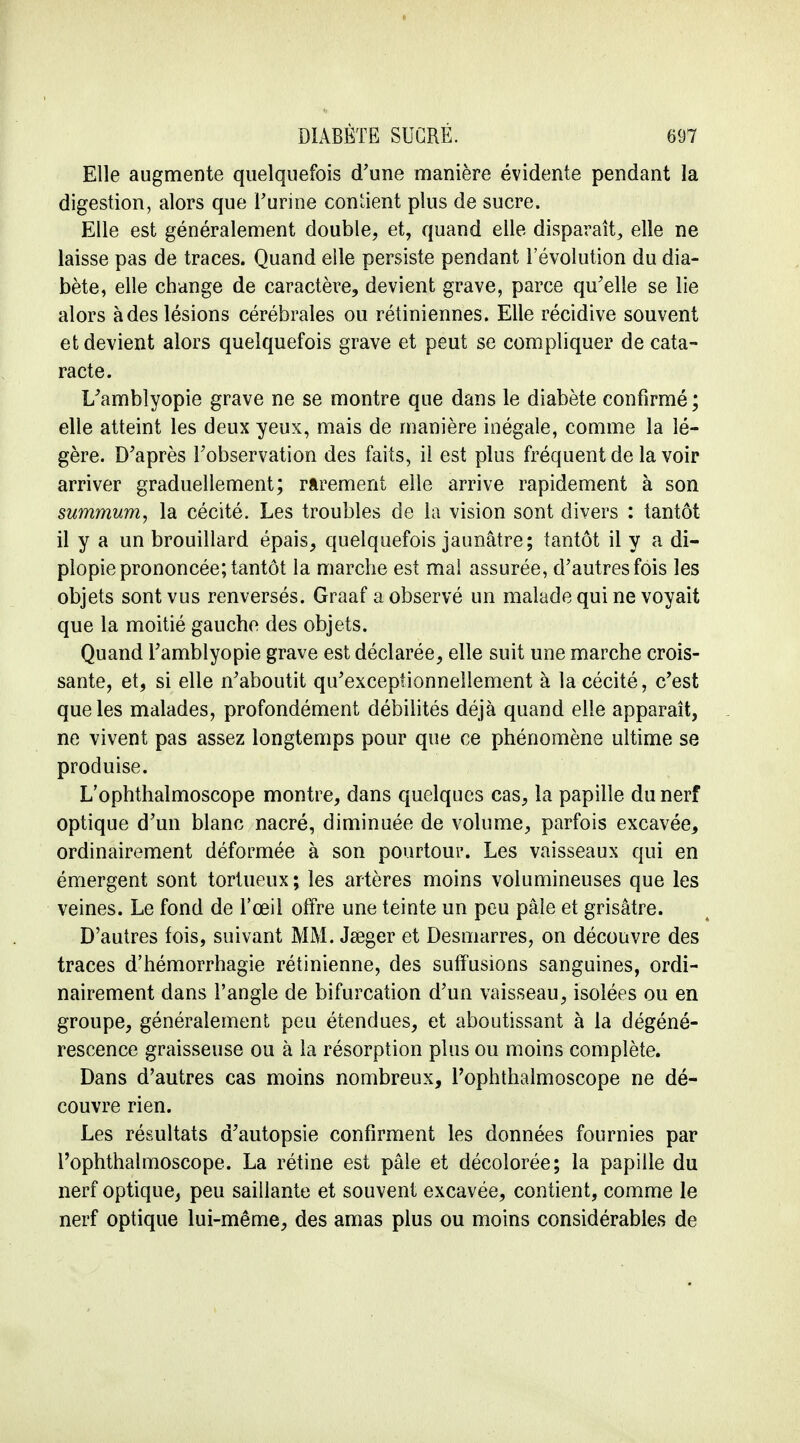 Elle augmente quelquefois d'une manière évidente pendant la digestion, alors que l'urine confient plus de sucre. Elle est généralement double, et, quand elle disparaît, elle ne laisse pas de traces. Quand elle persiste pendant l'évolution du dia- bète, elle change de caractère, devient grave, parce qu'elle se lie alors à des lésions cérébrales ou rétiniennes. Elle récidive souvent et devient alors quelquefois grave et peut se compliquer de cata- racte. L'amblyopie grave ne se montre que dans le diabète confirmé ; elle atteint les deux yeux, mais de manière inégale, comme la lé- gère. D'après l'observation des faits, il est plus fréquent de la voir arriver graduellement; rarement elle arrive rapidement à son summum, la cécité. Les troubles de la vision sont divers : tantôt il y a un brouillard épais, quelquefois jaunâtre; tantôt il y a di- plopie prononcée; tantôt la marche est mal assurée, d'autres fois les objets sont vus renversés. Graaf a observé un malade qui ne voyait que la moitié gauche des objets. Quand l'amblyopie grave est déclarée, elle suit une marche crois- sante, et, si elle n'aboutit qu'exceptionnellement à la cécité, c'est que les malades, profondément débilités déjà quand elle apparaît, ne vivent pas assez longtemps pour que ce phénomène ultime se produise. L'ophthalmoscope montre, dans quelques cas, la papille du nerf optique d'un blanc nacré, diminuée de volume, parfois excavée, ordinairement déformée à son pourtour. Les vaisseaux qui en émergent sont tortueux; les artères moins volumineuses que les veines. Le fond de l'œil offre une teinte un peu pâle et grisâtre. D'autres fois, suivant MM. Jaager et Desmarres, on découvre des traces d'hémorrhagie rétinienne, des suffisions sanguines, ordi- nairement dans l'angle de bifurcation d'un vaisseau, isolées ou en groupe, généralement peu étendues, et aboutissant à la dégéné- rescence graisseuse ou à la résorption plus ou moins complète. Dans d'autres cas moins nombreux, l'ophthalmoscope ne dé- couvre rien. Les résultats d'autopsie confirment les données fournies par l'ophthalmoscope. La rétine est pâle et décolorée; la papille du nerf optique, peu saillante et souvent excavée, contient, comme le nerf optique lui-même, des amas plus ou moins considérables de